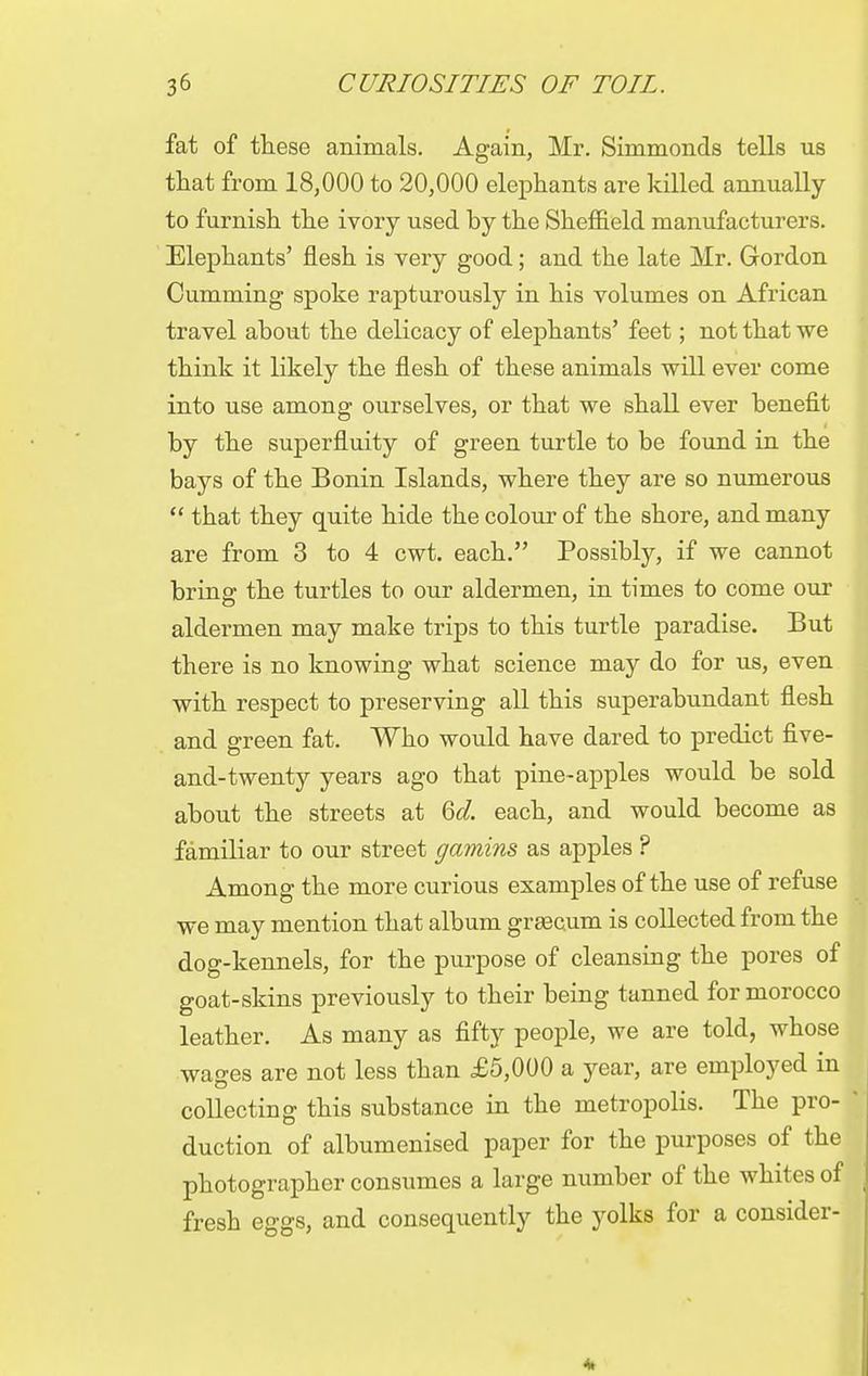fat of these animals. Again, Mr. Simmonds tells us that from 18,000 to 20,000 elephants are killed annually to furnish the ivory used by the Sheffield manufacturers. Elephants' flesh is very good; and the late Mr. Gordon Cumming spoke rapturously in his volumes on African travel about the delicacy of elephants' feet; not that we think it likely the flesh of these animals will ever come into use among ourselves, or that we shall ever benefit by the superfluity of green turtle to be found in the bays of the Bonin Islands, where they are so numerous  that they quite hide the colour of the shore, and many are from 3 to 4 cwt. each. Possibly, if we cannot bring the turtles to our aldermen, in times to come our aldermen may make trips to this turtle paradise. But there is no knowing what science may do for us, even with respect to preserving all this superabundant flesh and green fat. Who would have dared to predict five- and-twenty years ago that pine-apples would be sold about the streets at Gd. each, and would become as familiar to our street gamins as apples ? Among the more curious examples of the use of refuse we may mention that album grsecum is collected from the dog-kennels, for the purpose of cleansing the pores of goat-skins previously to their being tanned for morocco leather. As many as fifty people, we are told, whose wages are not less than £5,000 a year, are employed in collecting this substance in the metropolis. The pro- * duction of albumenised paper for the purposes of the photographer consumes a large number of the whites of fresh eggs, and consequently the yolks for a consider-