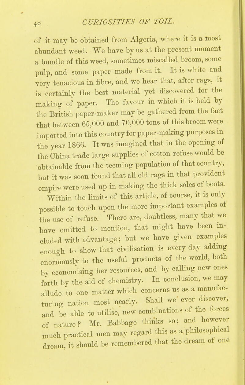 of it may be obtained from Algeria, where it is a most abundant weed. We have by us at the present moment a bundle of this weed, sometimes miscalled broom, some pulp, and some paper made from it. It is white and very tenacious in fibre, and we hear that, after rags, it is certainly the best material yet discovered for the making of paper. The favour in which it is held by the British paper-maker may be gathered from the fact that between 65,000 and 70,000 tons of this broom were imported into this country for paper-making purposes in the year 1866. It was imagined that in the opening of the China trade large supplies of cotton refuse would be obtainable from the teeming population of that country, but it was soon found that all old rags in that provident empire were used up in making the thick soles of boots. Within the limits of this article, of course, it is only possible to touch upon the more important examples of the use of refuse. There are, doubtless, many that we have omitted to mention, that might have been in- cluded with advantage; but we have given examples enough to show that civilisation is every day adding enormously to the useful products of the world, both by economising her resources, and by calling new ones forth by the aid of chemistry. In conclusion, we may allude to one matter which concerns us as a manufac- turing nation most nearly. Shall we ever discover, and be able to utilise, new combinations of the forces of nature? Mr. Babbage thinks so; and however much practical men may regard this as a philosophical dream it should be remembered that the dream of one