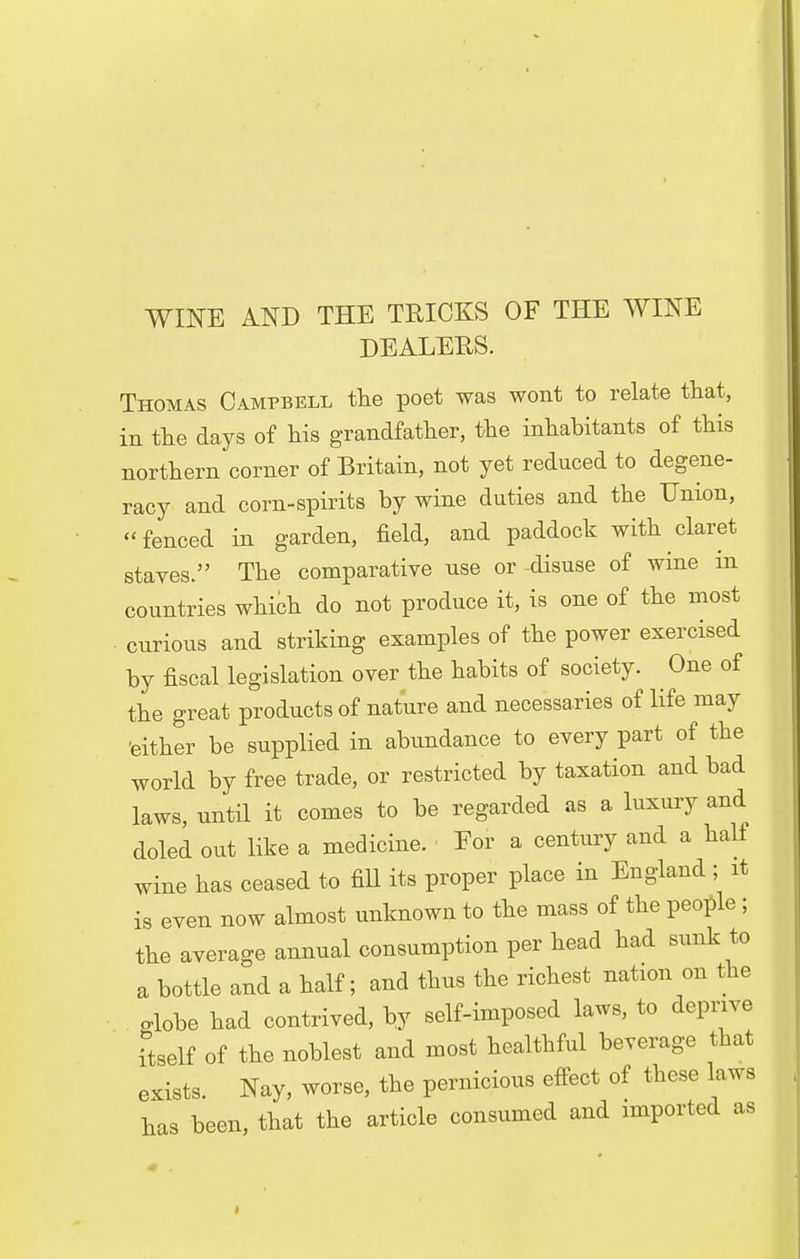 WINE AND THE TRICKS OF THE WINE DEALERS. Thomas Campbell the poet was wont to relate that, in the days of his grandfather, the inhabitants of this northern corner of Britain, not yet reduced to degene- racy and corn-spirits by wine duties and the Union, fenced in garden, field, and paddock with claret staves. The comparative use or disuse of wine in countries which do not produce it, is one of the most • curious and striking examples of the power exercised by fiscal legislation over the habits of society. One of the great products of nature and necessaries of life may 'either be supplied in abundance to every part of the world by free trade, or restricted by taxation and bad laws, until it comes to be regarded as a luxury and doled out like a medicine. For a century and a half wine has ceased to fill its proper place in England ; it is even now almost unknown to the mass of the people ; the average annual consumption per head had sunk to a bottle and a half; and thus the richest nation on the globe had contrived, by self-imposed laws, to deprive itself of the noblest and most healthful beverage that exists Nay, worse, the pernicious effect of these laws has been, that the article consumed and imported as