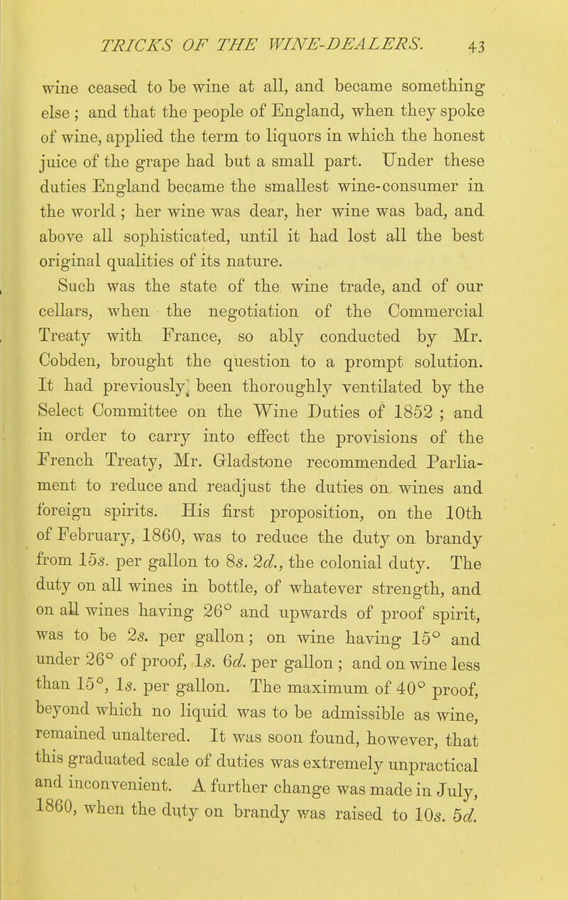 wine ceased to be wine at all, and became something else ; and that the people of England, when they spoke of wine, applied the term to liquors in which the honest juice of the grape had but a small part. Under these duties England became the smallest wine-consumer in the world ; her wine was dear, her wine was bad, and above all sophisticated, until it had lost all the best original qualities of its nature. Such was the state of the wine trade, and of our cellars, when the negotiation of the Commercial Treaty with France, so ably conducted by Mr. Cobden, brought the question to a prompt solution. It had previously j been thoroughly ventilated by the Select Committee on the Wine Duties of 1852 ; and in order to carry into effect the provisions of the French Treaty, Mr. Gladstone recommended Parlia- ment to reduce and readjust the duties on, wines and foreign spirits. His first proposition, on the 10th of February, 1860, was to reduce the duty on brandy from 15s. per gallon to 8s. 2d., the colonial duty. The duty on all wines in bottle, of whatever strength, and on all wines having 26° and upwards of proof spirit, was to be 2s. per gallon; on wine having 15° and under 26° of proof, Is. 6d. per gallon ; and on wine less than 15°, Is. per gallon. The maximum, of 40° proof, beyond which no liquid was to be admissible as wine, remained unaltered. It was soon found, however, that this graduated scale of duties was extremely unpractical and inconvenient. A further change was made in July, I860, when the duty on brandy was raised to 10s. 5d.