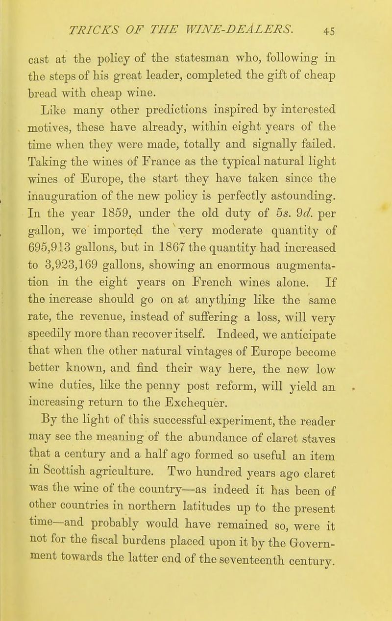 cast at the policy of the statesman who, following in the steps of his great leader, completed the gift of cheap bread with cheap wine. Like many other predictions inspired by interested motives, these have already, within eight years of the time when they were made, totally and signally failed. Taking the wines of France as the typical natural light wines of Europe, the start they have taken since the inauguration of the new policy is perfectly astounding. In the year 1859, under the old duty of 5s. 9d. per gallon, we imported the very moderate quantity of 695,913 gallons, but in 1867 the quantity had increased to 3,923,169 gallons, showing an enormous augmenta- tion in the eight years on French wines alone. If the increase should go on at anything like the same rate, the revenue, instead of suffering a loss, will very speedily more than recover itself. Indeed, we anticipate that when the other natural vintages of Europe become better known, and find their way here, the new low wine duties, like the penny post reform, will yield an increasing return to the Exchequer. By the light of this successful experiment, the reader may see the meaning of the abundance of claret staves that a century and a half ago formed so useful an item in Scottish agriculture. Two hundred years ago claret was the wine of the country—as indeed it has been of other countries in northern latitudes up to the present time—and probably would have remained so, were it not for the fiscal burdens placed upon it by the Govern- ment towards the latter end of the seventeenth century.