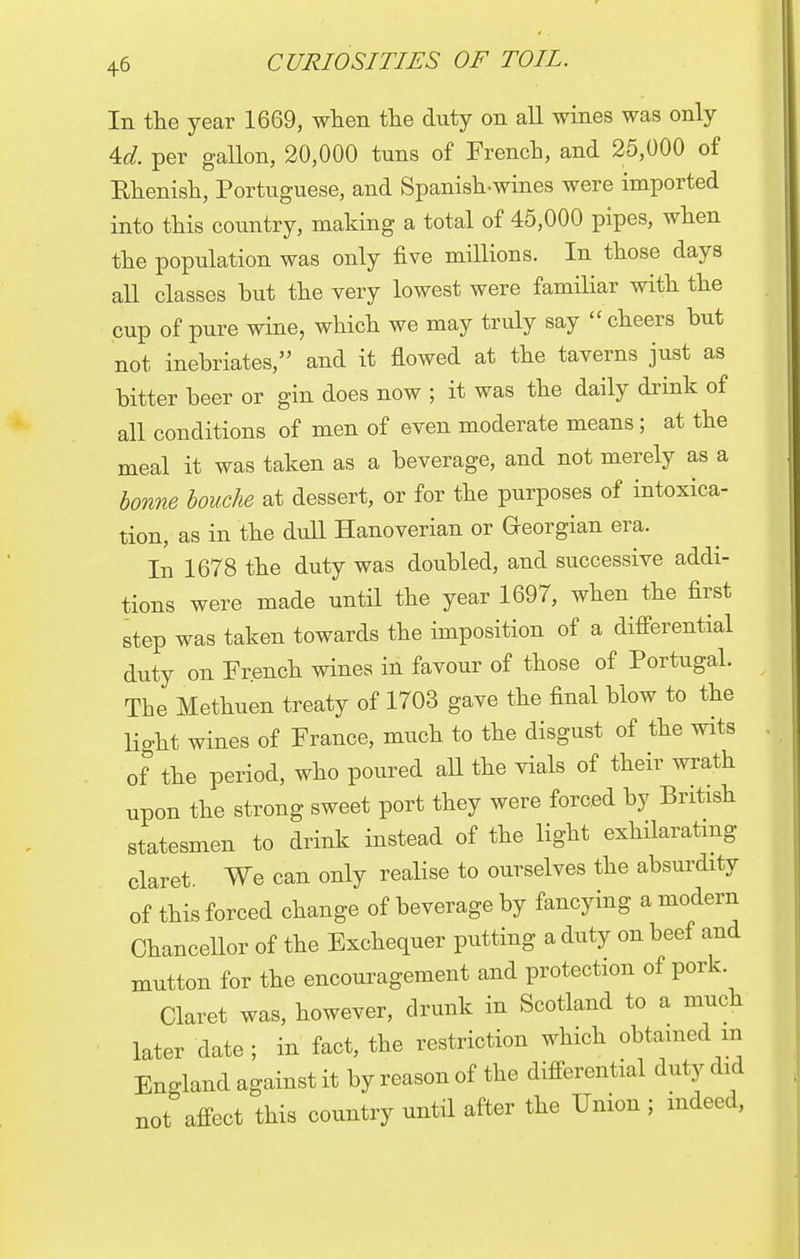 In the year 1669, when the duty on all wines was only U. per gallon, 20,000 tuns of French, and 25,000 of Rhenish, Portuguese, and Spanish-wines were imported into this country, making a total of 45,000 pipes, when the population was only five millions. In those days all classes but the very lowest were familiar with the cup of pure wine, which we may truly say  cheers but not inebriates, and it flowed at the taverns just as bitter beer or gin does now ; it was the daily drink of all conditions of men of even moderate means; at the meal it was taken as a beverage, and not merely as a bonne louche at dessert, or for the purposes of intoxica- tion, as in the dull Hanoverian or Georgian era. In 1678 the duty was doubled, and successive addi- tions were made until the year 1697, when the first step was taken towards the imposition of a differential duty on French wines in favour of those of Portugal. The Methuen treaty of 1703 gave the final blow to the light wines of France, much to the disgust of the wits of the period, who poured all the vials of their wrath upon the strong sweet port they were forced by British statesmen to drink instead of the light exhilarating claret. We can only realise to ourselves the absurdity of this forced change of beverage by fancying a modern Chancellor of the Exchequer putting a duty on beef and mutton for the encouragement and protection of pork Claret was, however, drunk in Scotland to a much later date; in fact, the restriction which obtained m England against it by reason of the differential duty did not affect this country until after the Union ; indeed,