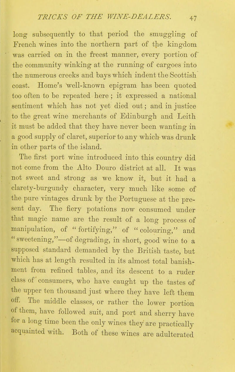 long subsequently to that period the smuggling of French wines into the northern part of the kingdom was carried on in the freest manner, every portion of the community winking at the running of cargoes into the numerous creeks and bays which indent the Scottish coast. Home's well-known epigram has been quoted too often to be repeated here ; it expressed a national sentiment which has not yet died out; and in justice to the great wine merchants of Edinburgh and Leith it must be added that they have never been wanting in a good supply of claret, superior to any which was drunk in other parts of the island. The first port wine introduced into this country did not come from the Alto Douro district at all. It was not sweet and strong as we know it, but it had a clarety-burgundy character, very much like some of the pure vintages drunk by the Portuguese at the pre- sent day. The fiery potations now consumed under that magic name are the result of a long process of manipulation, of fortifying/' of colouring, and sweetening,—of degrading, in short, good wine to a supposed standard demanded by the British taste, but which has at length resulted in its almost total banish- ment from refined tables, and its descent to a ruder class of consumers, who have caught up the tastes of the upper ten thousand just where they have left them off. The middle classes, or rather the lower portion of them, have followed suit, and port and sherry have for a long time been the only wines they are practically acquainted with. Both of these wines are adulterated