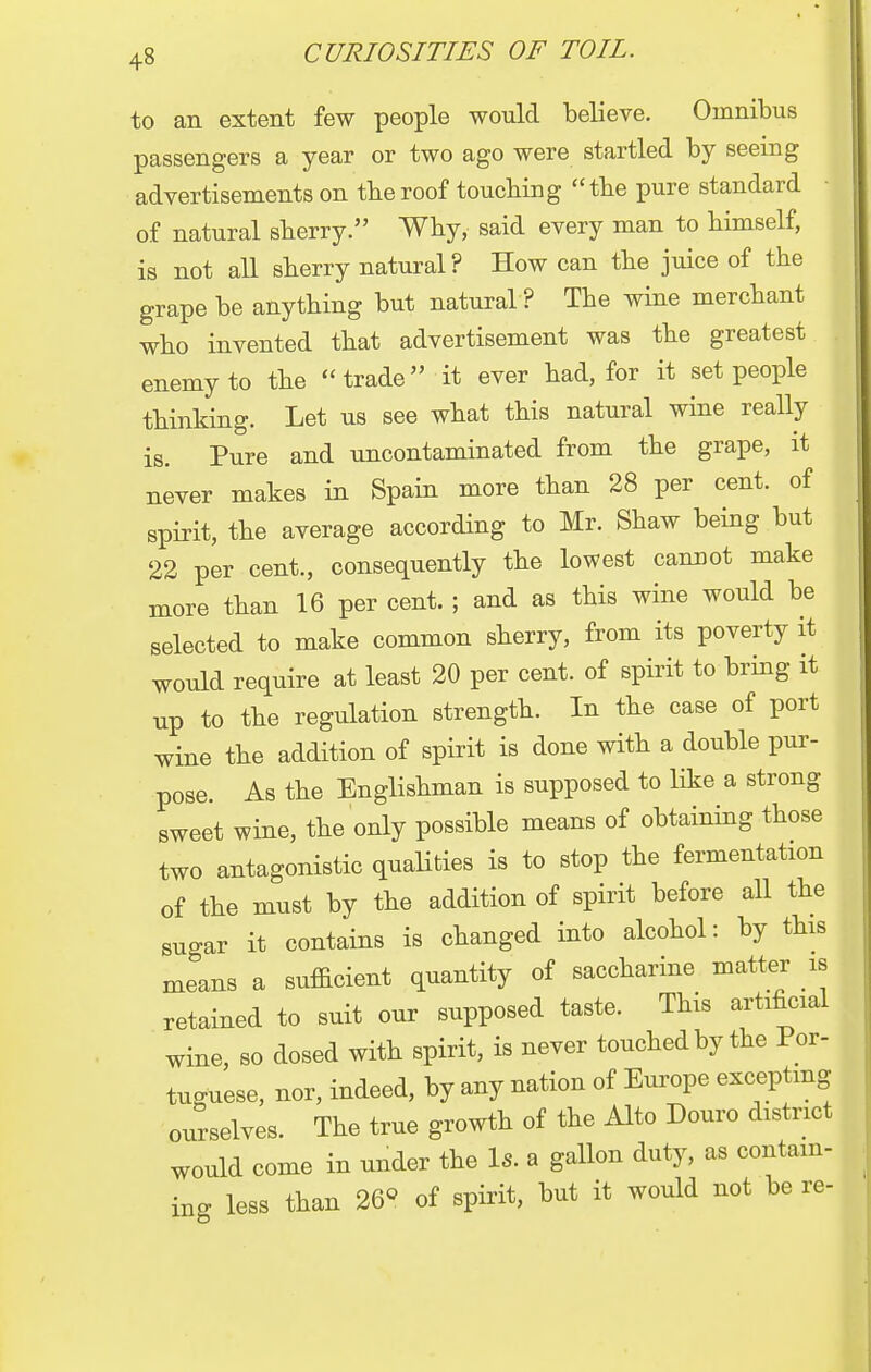 to an extent few people would believe. Omnibus passengers a year or two ago were startled by seeing advertisements on the roof touching the pure standard of natural sherry. Why, said every man to himself, is not all sherry natural? How can the juice of the grape be anything but natural ? The wine merchant who invented that advertisement was the greatest enemy to the trade it ever had, for it set people thinking. Let us see what this natural wine really is. Pure and uncontaminated from the grape, it never makes in Spain more than 28 per cent, of spirit, the average according to Mr. Shaw being but 22 per cent., consequently the lowest cannot make more than 16 per cent. ; and as this wine would be selected to make common sherry, from its poverty it would require at least 20 per cent, of spirit to bring it up to the regulation strength. In the case of port wine the addition of spirit is done with a double pur- pose. As the Englishman is supposed to like a strong sweet wine, the only possible means of obtaining those two antagonistic qualities is to stop the fermentation of the must by the addition of spirit before all the su-ar it contains is changed into alcohol: by this means a sufficient quantity of saccharine matter is retained to suit our supposed taste. This artificial wine, so dosed with spirit, is never touched by the Por- tuguese, nor, indeed, by any nation of Europe excepting ourselves. The true growth of the Alto Douro district would come in under the Is. a gallon duty, as contain- ing less than 26° of spirit, but it would not be re-