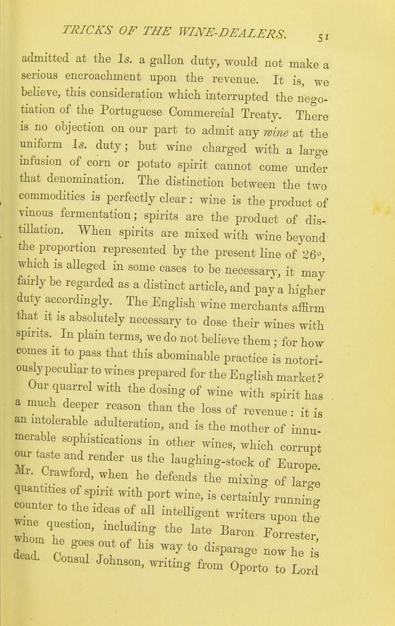51 admitted at the Is. a gallon duty, would not make a serious encroachment upon the revenue. It is, we believe, this consideration which interrupted the nego- tiation of the Portuguese Commercial Treaty. There is no objection on our part to admit any wine at the uniform Is. duty; but wine charged with a large infusion of corn or potato spirit cannot come under that denomination. The distinction between the two commodities is perfectly clear: wine is the product of vinous fermentation; spirits are the product of dis- tillation. When spirits are mixed with wine beyond the proportion represented by the present line of 26° which is alleged in some cases to be necessary, it may fairly be regarded as a distinct article, and pay a hio-her duty accordingly. The English wine merchants affirm that it is absolutely necessary to dose their wines with spirits. In plain terms, we do not believe them; for how comes it to pass that this abominable practice is notori- ously peculiar to wines prepared for the English market P Our quarrel with the dosing of wine with spirit has a much deeper reason than the loss of revenue • it is an intolerable adulteration, and is the mother of innu- merable sophistications in other wines, which corrupt our taste and render us the laughing-stock of Europe. Mr. Crawford, when he defends the mixing of We quantities of spirit with port wine, is certainly runnin! counter to the ideas of all intelligent writers upo2 Ir Ttl0D' the late Baron Forrester d C0n8ul JoW»> writing from Oporto to Lord