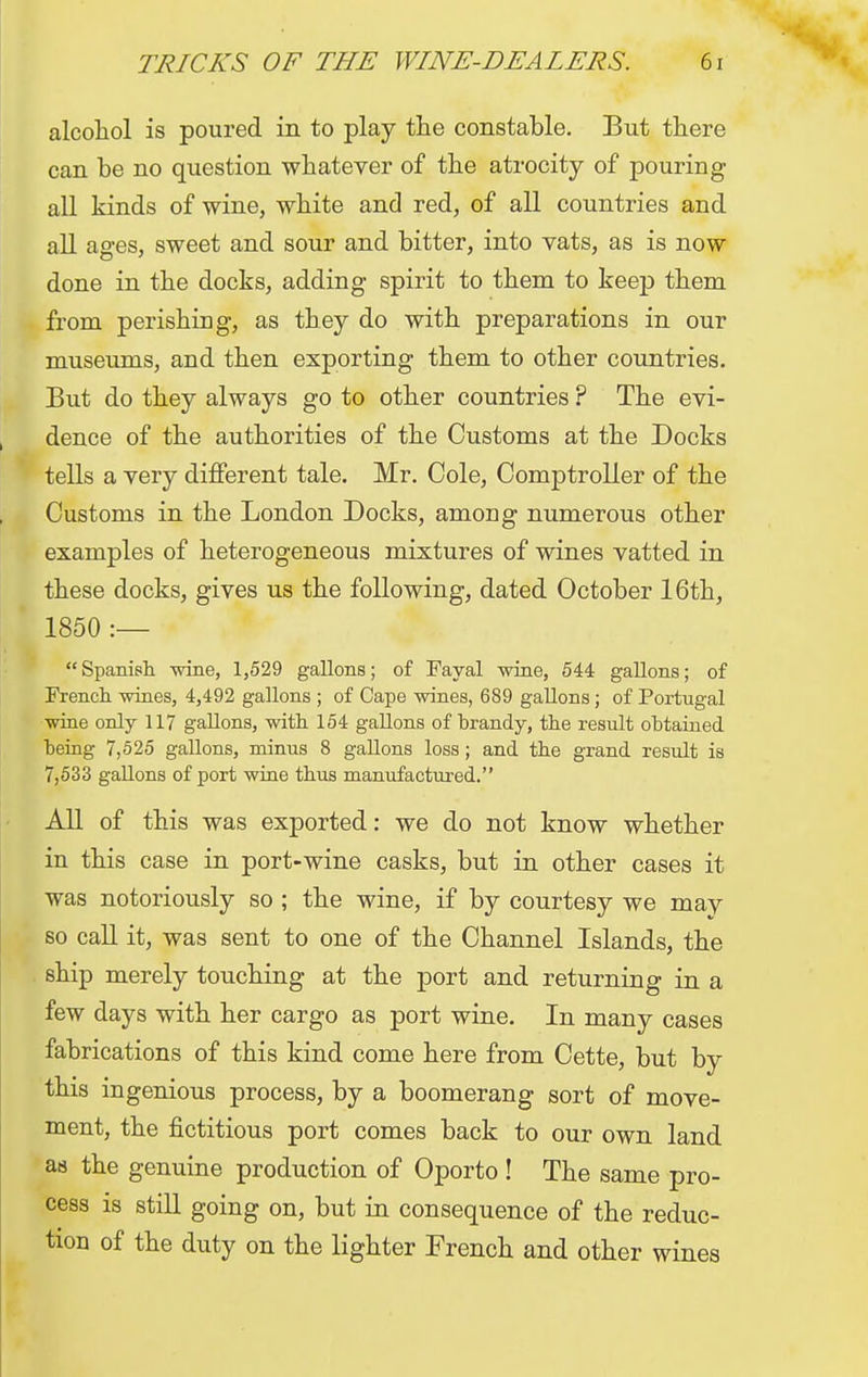 alcohol is poured in to play the constable. But there can be no question whatever of the atrocity of pouring all kinds of wine, white and red, of all countries and all ages, sweet and sour and bitter, into vats, as is now done in the docks, adding spirit to them to keep them from perishing, as they do with preparations in our museums, and then exporting them to other countries. But do they always go to other countries ? The evi- dence of the authorities of the Customs at the Docks tells a very different tale. Mr. Cole, Comptroller of the Customs in the London Docks, among numerous other examples of heterogeneous mixtures of wines vatted in these docks, gives us the following, dated October 16th, 1850 :— Spanish wine, 1,529 gallons; of Fayal wine, 544 gallons; of French wines, 4,492 gallons ; of Cape wines, 689 gallons; of Portugal wine only 117 gallons, with 154 gallons of brandy, the result obtained being 7,525 gallons, minus 8 gallons loss; and the grand result is 7,533 gallons of port wine thus manufactured. All of this was exported: we do not know whether in this case in port-wine casks, but in other cases it was notoriously so ; the wine, if by courtesy we mav so call it, was sent to one of the Channel Islands, the ship merely touching at the port and returning in a few days with her cargo as port wine. In many cases fabrications of this kind come here from Cette, but by this ingenious process, by a boomerang sort of move- ment, the fictitious port comes back to our own land as the genuine production of Oporto ! The same pro- cess is still going on, but in consequence of the reduc- tion of the duty on the lighter French and other wines