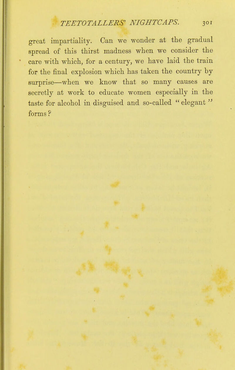 great impartiality. Can we wonder at the gradual spread of this thirst madness when we consider the care with which, for a century, we have laid the train for the final explosion which has taken the country by surprise—when we know that so many causes are secretly at work to educate women especially in the taste for alcohol in disguised and so-called  elegant  forms ?
