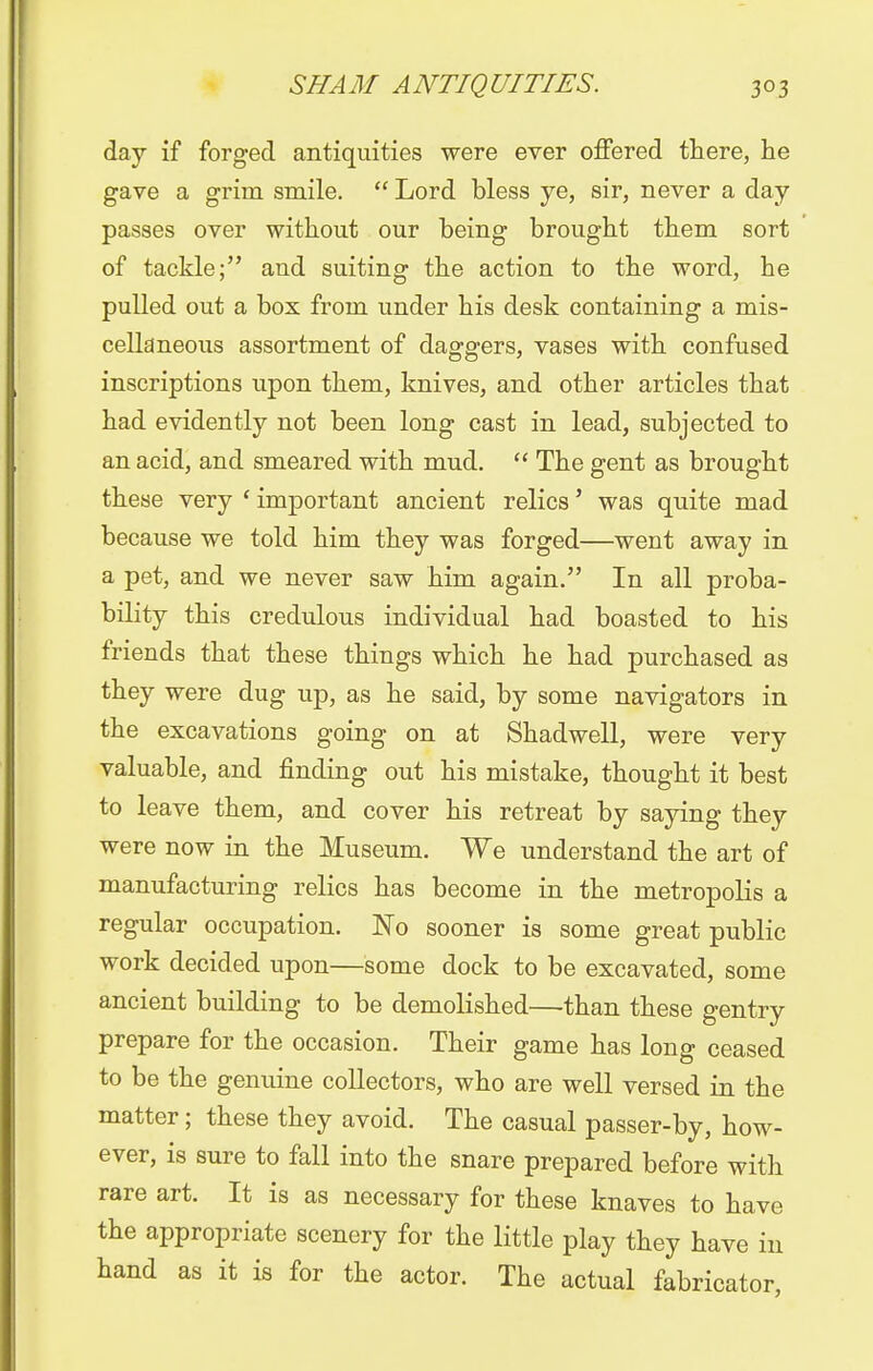 day if forged antiquities were ever offered there, he gave a grim smile.  Lord bless ye, sir, never a day passes over without our being brought them sort of tackle; and suiting the action to the word, he pulled out a box from under his desk containing a mis- cellaneous assortment of daggers, vases with confused inscriptions upon them, knives, and other articles that had evidently not been long cast in lead, subjected to an acid, and smeared with mud.  The gent as brought these very ' important ancient relics' was quite mad because we told him they was forged—went away in a pet, and we never saw him again. In all proba- bility this credulous individual had boasted to his friends that these things which he had purchased as they were dug up, as he said, by some navigators in the excavations going on at Shadwell, were very valuable, and finding out his mistake, thought it best to leave them, and cover his retreat by saying they were now in the Museum. We understand the art of manufacturing relics has become in the metropolis a regular occupation. No sooner is some great public work decided upon—some dock to be excavated, some ancient building to be demolished—than these gentry prepare for the occasion. Their game has long ceased to be the genuine collectors, who are well versed in the matter; these they avoid. The casual passer-by, how- ever, is sure to fall into the snare prepared before with rare art. It is as necessary for these knaves to have the appropriate scenery for the little play they have in hand as it is for the actor. The actual fabricator,