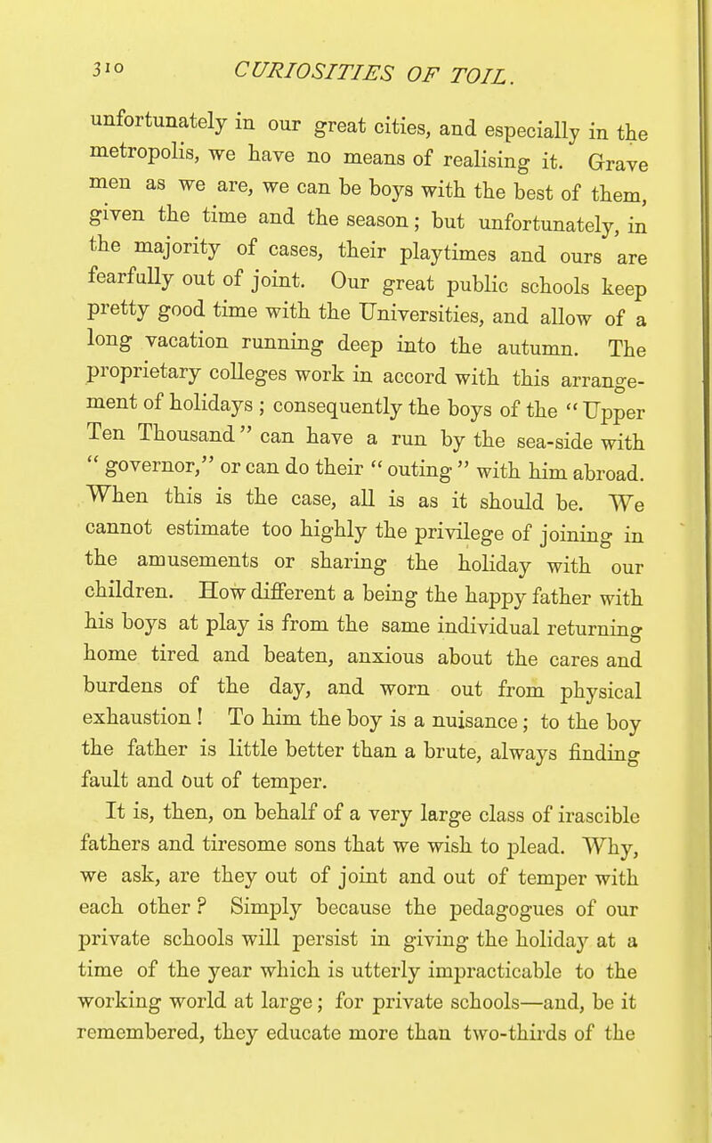 unfortunately in our great cities, and especially in the metropolis, we have no means of realising it. Grave men as we are, we can be boys with the best of them, given the time and the season; but unfortunately, in the majority of cases, their playtimes and ours are fearfully out of joint. Our great public schools keep pretty good time with the Universities, and allow of a long vacation running deep into the autumn. The proprietary colleges work in accord with this arrange- ment of holidays ; consequently the boys of the  Upper Ten Thousand can have a run by the sea-side with  governor, or can do their  outing  with him abroad. When this is the case, all is as it should be. We cannot estimate too highly the privilege of joining in the amusements or sharing the holiday with our children. How different a being the happy father with his boys at play is from the same individual returning home tired and beaten, anxious about the cares and burdens of the day, and worn out from physical exhaustion ! To him the boy is a nuisance; to the boy the father is little better than a brute, always finding fault and out of temper. It is, then, on behalf of a very large class of irascible fathers and tiresome sons that we wish to plead. Why, we ask, are they out of joint and out of temper with each other ? Simply because the pedagogues of our private schools will persist in giving the holidaj'- at a time of the year which is utterly impracticable to the working world at large; for private schools—and, be it remembered, they educate more than two-thirds of the