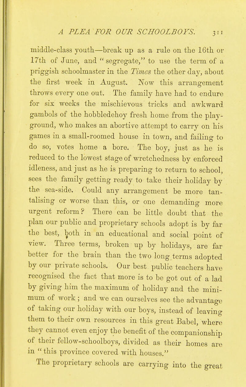 middle-class youth—break up as a rule on the 16th or 17th of June, and  segregate, to use the term of a priggish schoolmaster in the Times the other day, about the first week in August. Wow this arrangement throws every one out. The family have had to endure for six weeks the mischievous tricks and awkward gambols of the hobbledehoy fresh home from the play- ground, who makes an abortive attempt to carry on his games in a small-roomed house in town, and failing to do so, votes home a bore. The boy, just as he is reduced to the lowest stage of wretchedness by enforced idleness, and just as he is preparing to return to school, sees the family getting ready to take their holiday by the sea-side. Could any arrangement be more tan- talising or worse than this, or one demanding more urgent reform? There can be little doubt that the plan our public and proprietary schools adopt is by far the best, both in an educational and social point of view. Three terms, broken up by holidays, are far better for the brain than the two long terms adopted by our private schools. Our best public teachers have recognised the fact that more is to be got out of a lad by giving him the maximum of holiday and the mini- mum of work ; and we can ourselves see the advantage of taking our holiday with our boys, instead of leaving them to their own resources in this great Babel, where they cannot even enjoy the benefit of the companionship of their fellow-schoolboys, divided as their homes are in  this province covered with houses. The proprietary schools are carrying into the great