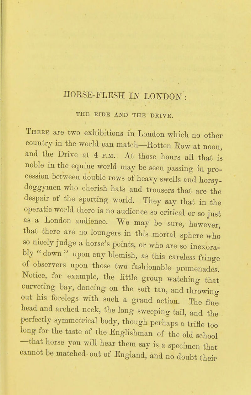 HORSE-FLESH IN LONDON : THE RIDE AND THE DRIVE. There are two exhibitions in London which no other country in the world can match—Rotten Row at noon, and the Drive at 4 p.m. At those hours all that is noble in the equine world may be seen passing in pro- cession between double rows of heavy swells and horsy - doggymen who cherish hats and trousers that are the despair of the sporting world. They say that in the operatic world there is no audience so critical or so just as a London audience. We may be sure, however, that there are no loungers in this mortal sphere who so nicely judge a horse's points, or who are so inexora- bly  down » upon any blemish, as this careless fringe of observers upon those two fashionable promenades. Notice, for example, the little group watching that curveting bay, dancing on the soft tan, and throwing out his forelegs with such a grand action. The fine head and arched neck, the long sweeping tail, and the perfectly symmetrical body, though perhaps a trifle too long for the taste of the Englishman of the old school -that horse you will hear them say is a specimen that cannot be matched- out of England, and no doubt their