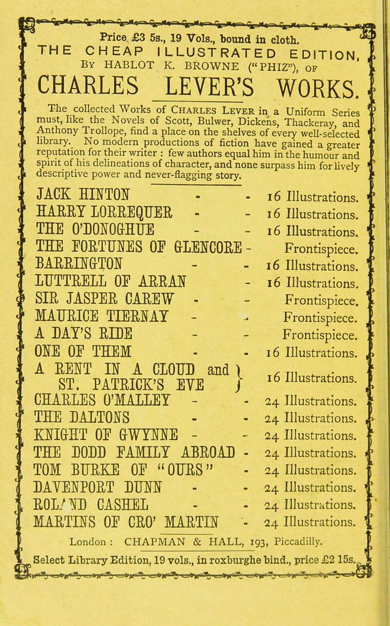 Price £3 5s., 19 Vols., bound in cloth. THE CHEAP ILLUSTRATED EDITION, By HABLOT K. BROWNE (PHIZ), of CHARLES LEVER'S WORKS. The collected Works of Charles Lever in a Uniform Series must, like the Novels of Scott, Bulwer, Dickens, Thackeray and Anthony Trollope, find a place on the shelves of every well-selected library. No modern productions of fiction have gained a greater reputation for their writer : few authors equal him in the humour and spirit of his delineations of character, and none surpass him for lively descriptive power and never-flagging story. 16 Illustrations. 16 Illustrations. 16 Illustrations. Frontispiece. 16 Illustrations. 16 Illustrations. Frontispiece. Frontispiece. Frontispiece. 16 Illustrations. jack hinton harry 10rrequer - the o'donoghue the fortunes oe g-lencore - barrington ltjttrell oe arran sir jasper carew - maurice he-may - a hay's ride one oe them A RENT IN A CIOHD and ST. PATRICK'S EYE CHARLES O'MALLEY - THE HALTONS KNIGHT OE GWYNNE - THE DODD FAMILY ABROAD TOM BURKE OE OURS DAYENPORT DUNN ROL/ND CASHED MARTINS OE CRO' MARTIN London : CHAPMAN & HALL, 193, Piccadilly. s Select Library Edition, 19 vols., in roxburghe bind., price £2 15s. ■»>r*i «_»r^ i_^»Mr-^ «_j»ir^ k-*h*i*j i^gj-'-»K' :Tj } i 16 Illustrations. 24 Illustrations. 24 Illustrations. 24 Illustrations. 24 Illustrations. 24 Illustrations. 24 Illustrations. 24 Illustrations. 24 Illustrations. 11