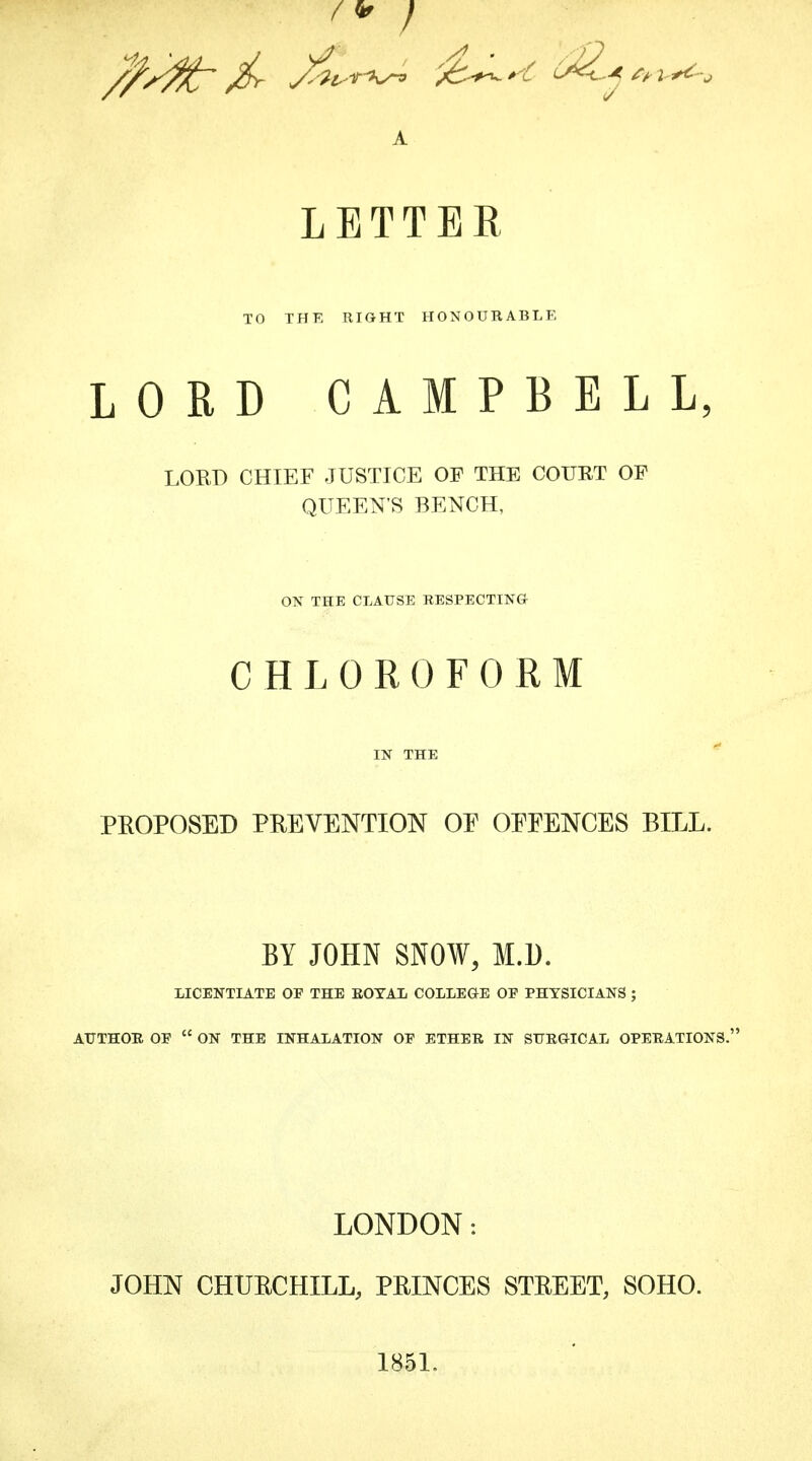 A LETTER TO THE RIGHT HONOURABLE LORD CAMPBELL, LORD CHIEF JUSTICE OF THE COURT OF QUEEN'S BENCH, OX THE CLAUSE RESPECTING CHLOROFORM IN THE PROPOSED PREVENTION OF OFFENCES BILL. BY JOHN SNOW, M.l). LICENTIATE OP THE ROYAL COLLEGE OP PHYSICIANS ; AUTHOR OF  ON THE INHALATION OP ETHER IN SURGICAL OPERATIONS. LONDON: JOHN CHURCHILL, PRINCES STREET, SOHO. 1851.