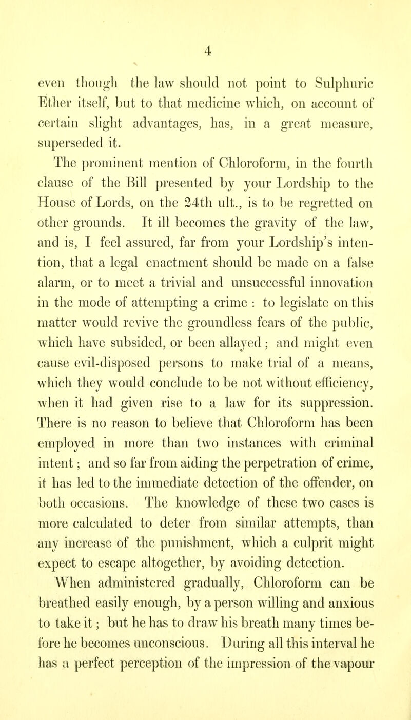 even though the law should not point to Sulphuric Ether itself, but to that medicine which, on account of certain slight advantages, has, in a great measure, superseded it. The prominent mention of Chloroform, in the fourth clause of the Bill presented by your Lordship to the House of Lords, on the 24th ult., is to be regretted on other grounds. It ill becomes the gravity of the law, and is, I feel assured, far from your Lordship's inten- tion, that a legal enactment should be made on a false alarm, or to meet a trivial and unsuccessful innovation in the mode of attempting a crime : to legislate on this matter would revive the groundless fears of the public, which have subsided, or been allayed; and might even cause evil-disposed persons to make trial of a means, which they would conclude to be not without efficiency, when it had given rise to a law for its suppression. There is no reason to believe that Chloroform has been employed in more than two instances with criminal intent; and so far from aiding the perpetration of crime, it has led to the immediate detection of the offender, on both occasions. The knowledge of these two cases is more calculated to deter from similar attempts, than any increase of the punishment, which a culprit might expect to escape altogether, by avoiding detection. When administered gradually, Chloroform can be breathed easily enough, by a person willing and anxious to take it; but he has to draw his breath many times be- fore he becomes unconscious. During all this interval he has a perfect perception of the impression of the vapour