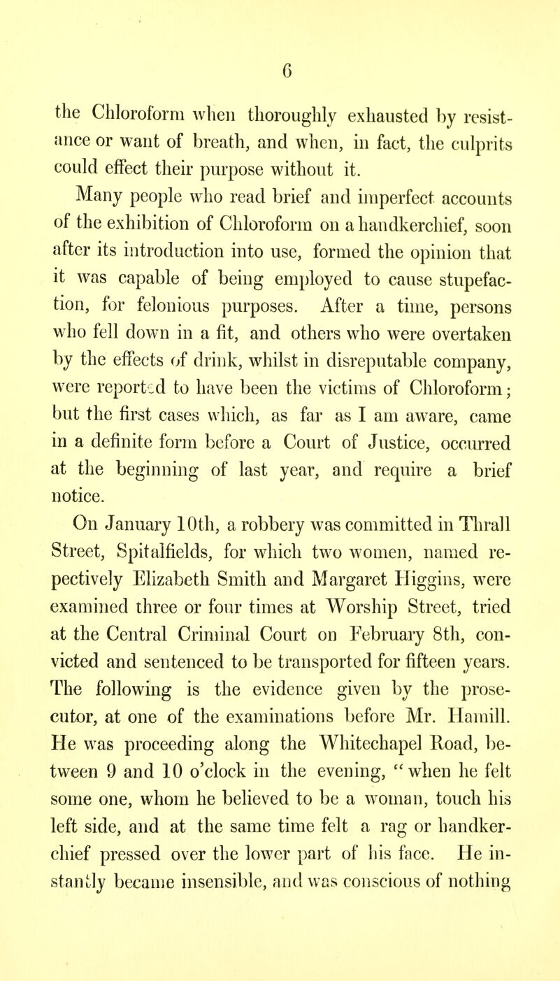 the Chloroform when thoroughly exhausted by resist- ance or want of breath, and when, in fact, the culprits could effect their purpose without it. Many people who read brief and imperfect accounts of the exhibition of Chloroform on a handkerchief, soon after its introduction into use, formed the opinion that it was capable of being employed to cause stupefac- tion, for felonious purposes. After a time, persons who fell down in a fit, and others who were overtaken by the effects of drink, whilst in disreputable company, were reported to have been the victims of Chloroform; but the first cases which, as far as I am aware, came in a definite form before a Court of Justice, occurred at the beginning of last year, and require a brief notice. On January 10th, a robbery was committed in Thrall Street, Spitalfields, for which two women, named re- pectively Elizabeth Smith and Margaret Higgins, were examined three or four times at Worship Street, tried at the Central Criminal Court on February 8th, con- victed and sentenced to be transported for fifteen years. The following is the evidence given by the prose- cutor, at one of the examinations before Mr. Hamill. He was proceeding along the Whitechapel Road, be- tween 9 and 10 o'clock in the evening, when he felt some one, whom he believed to be a woman, touch his left side, and at the same time felt a rag or handker- chief pressed over the lower part of his face. He in- stantly became insensible, and was conscious of nothing