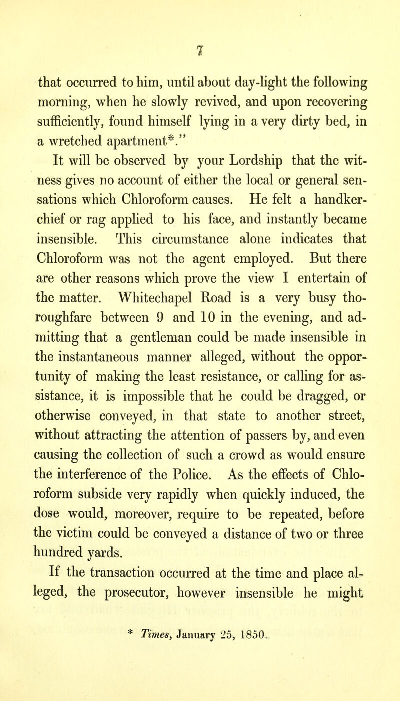 that occurred to him, until about day-light the following morning, when he slowly revived, and upon recovering sufficiently, found himself lying in a very dirty bed, in a wretched apartment*. It will be observed by your Lordship that the wit- ness gives no account of either the local or general sen- sations which Chloroform causes. He felt a handker- chief or rag applied to his face, and instantly became insensible. This circumstance alone indicates that Chloroform was not the agent employed. But there are other reasons which prove the view I entertain of the matter. Whitechapel Road is a very busy tho- roughfare between 9 and 10 in the evening, and ad- mitting that a gentleman could be made insensible in the instantaneous manner alleged, without the oppor- tunity of making the least resistance, or calling for as- sistance, it is impossible that he could be dragged, or otherwise conveyed, in that state to another street, without attracting the attention of passers by, and even causing the collection of such a crowd as would ensure the interference of the Police. As the effects of Chlo- roform subside very rapidly when quickly induced, the dose would, moreover, require to be repeated, before the victim could be conveyed a distance of two or three hundred yards. If the transaction occurred at the time and place al- leged, the prosecutor, however insensible he might