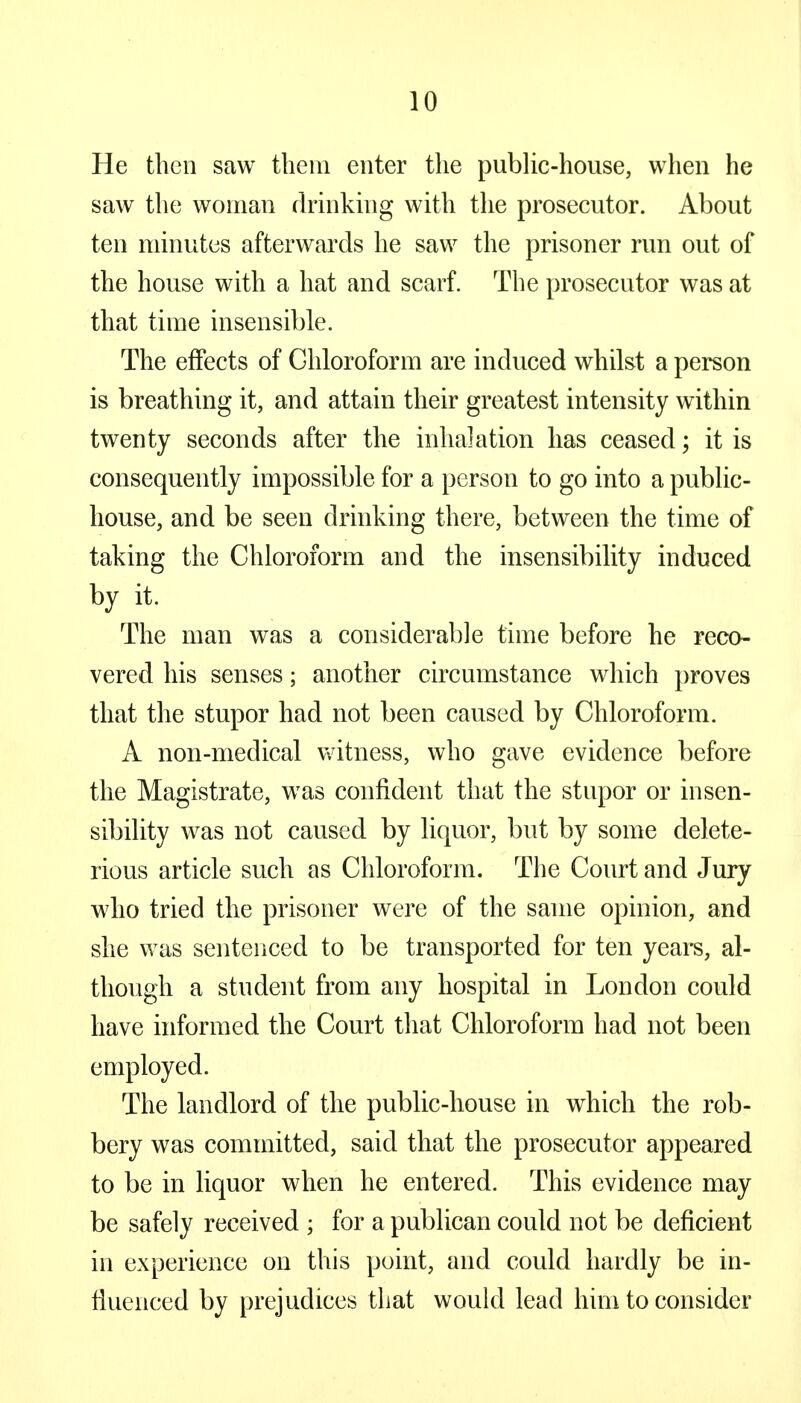 He then saw them enter the public-house, when he saw the woman drinking with the prosecutor. About ten minutes afterwards he saw the prisoner run out of the house with a hat and scarf. The prosecutor was at that time insensible. The effects of Chloroform are induced whilst a person is breathing it, and attain their greatest intensity within twenty seconds after the inhalation has ceased; it is consequently impossible for a person to go into a public- house, and be seen drinking there, between the time of taking the Chloroform and the insensibility induced by it. The man was a considerable time before he reco- vered his senses; another circumstance which proves that the stupor had not been caused by Chloroform. A non-medical witness, who gave evidence before the Magistrate, was confident that the stupor or insen- sibility was not caused by liquor, but by some delete- rious article such as Chloroform. The Court and Jury who tried the prisoner were of the same opinion, and she was sentenced to be transported for ten years, al- though a student from any hospital in London could have informed the Court that Chloroform had not been employed. The landlord of the public-house in which the rob- bery was committed, said that the prosecutor appeared to be in liquor when he entered. This evidence may be safely received ; for a publican could not be deficient in experience on this point, and could hardly be in- fluenced by prejudices that would lead him to consider