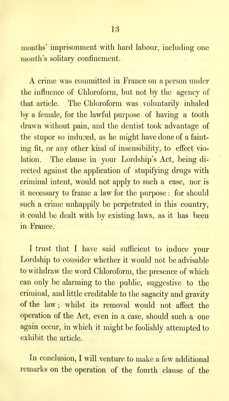 months' imprisonment with hard labour, including one month's solitary confinement. A crime was committed in France on a person under the influence of Chloroform, but not by the agency of that article. The Chloroform was voluntarily inhaled by a female, for the lawful purpose of having a tooth drawn without pain, and the dentist took advantage of the stupor so induced, as he might have done of a faint- ing fit, or any other kind of insensibility, to effect vio- lation. The clause in your Lordship's Act, being di- rected against the application of stupifying drugs with criminal intent, would not apply to such a case, nor is it necessary to frame a law for the purpose : for should such a crime unhappily be perpetrated in this country, it could be dealt with by existing laws, as it has been in France. I trust that I have said sufficient to induce your Lordship to consider whether it would not be advisable to withdraw the word Chloroform, the presence of which can only be alarming to the public, suggestive to the criminal, and little creditable to the sagacity and gravity of the law; whilst its removal would not affect the operation of the Act, even in a case, should such a one again occur, in which it might be foolishly attempted to exhibit the article. In conclusion, I will venture to make a few additional remarks on the operation of the fourth clause of the