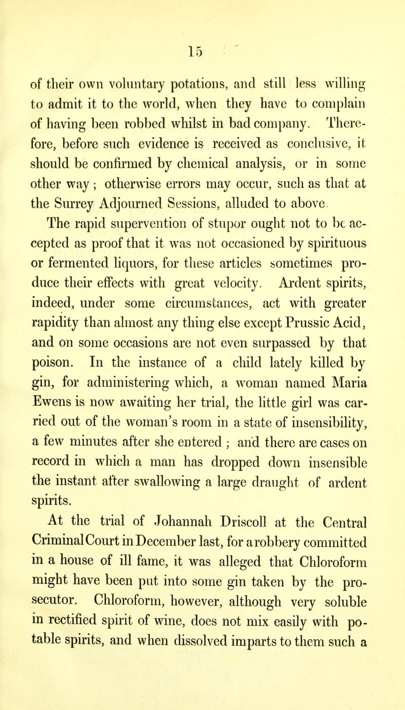 of their own voluntary potations, and still less willing to admit it to the world, when they have to complain of having been robbed whilst in bad company. There- fore, before such evidence is received as conclusive, it should be confirmed by chemical analysis, or in some other way ; otherwise errors may occur, such as that at the Surrey Adjourned Sessions, alluded to above. The rapid supervention of stupor ought not to be ac- cepted as proof that it was not occasioned by spirituous or fermented liquors, for these articles sometimes pro- duce their effects with great velocity. Ardent spirits, indeed, under some circumstances, act with greater rapidity than almost any thing else except Prussic Acid, and on some occasions are not even surpassed by that poison. In the instance of a child lately killed by gin, for administering which, a woman named Maria Ewens is now awaiting her trial, the little girl was car- ried out of the woman's room in a state of insensibility, a few minutes after she entered ; and there are cases on record in which a man has dropped down insensible the instant after swallowing a large draught of ardent spirits. At the trial of Johannah Driscoll at the Central Criminal Court in December last, for a robbery committed in a house of ill fame, it was alleged that Chloroform might have been put into some gin taken by the pro- secutor. Chloroform, however, although very soluble in rectified spirit of wine, does not mix easily with po- table spirits, and when dissolved imparts to them such a