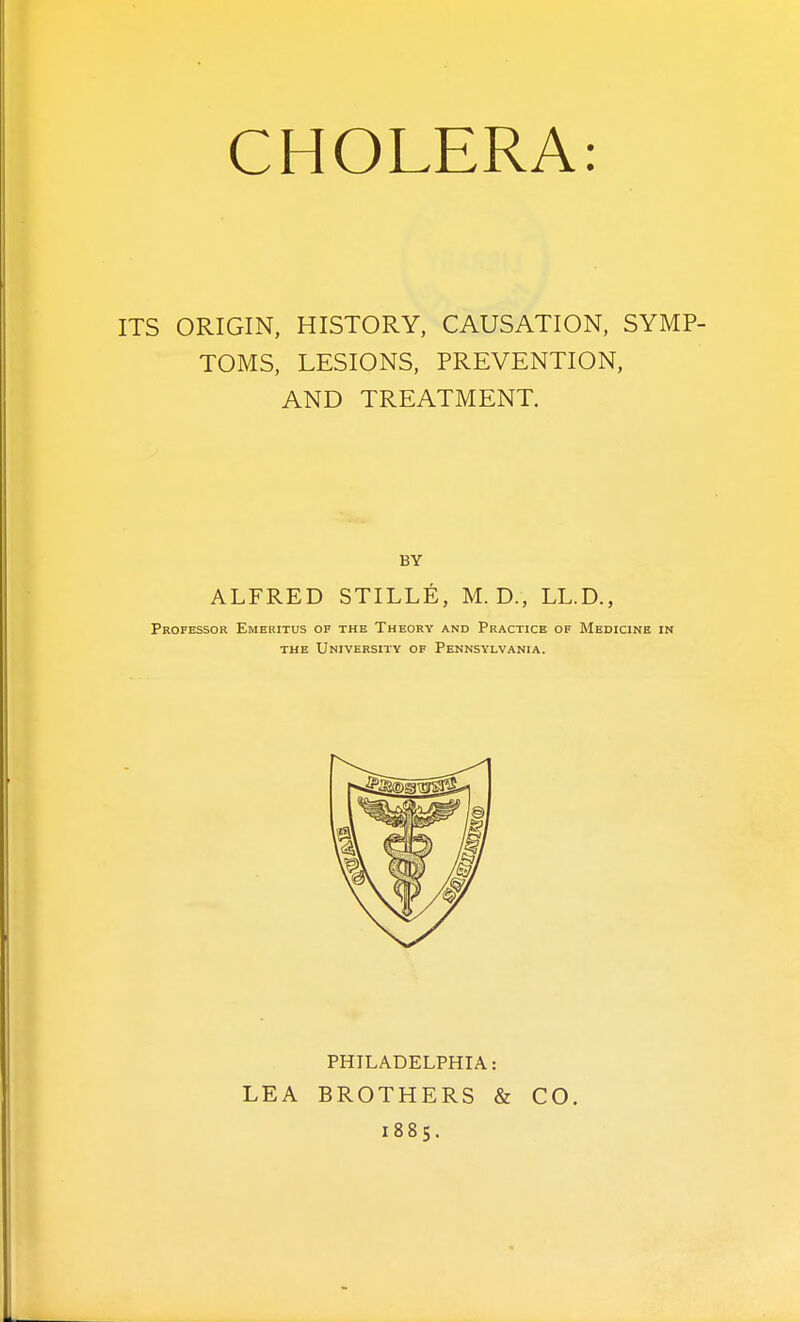 ITS ORIGIN, HISTORY, CAUSATION, SYMP- TOMS, LESIONS, PREVENTION, AND TREATMENT. BY ALFRED STILLE, M. D., LLD., Professor Emeritus of the Theory and Practice of Medicine in THE University of Pennsylvania. PHILADELPHIA: LEA BROTHERS & CO. 1885.