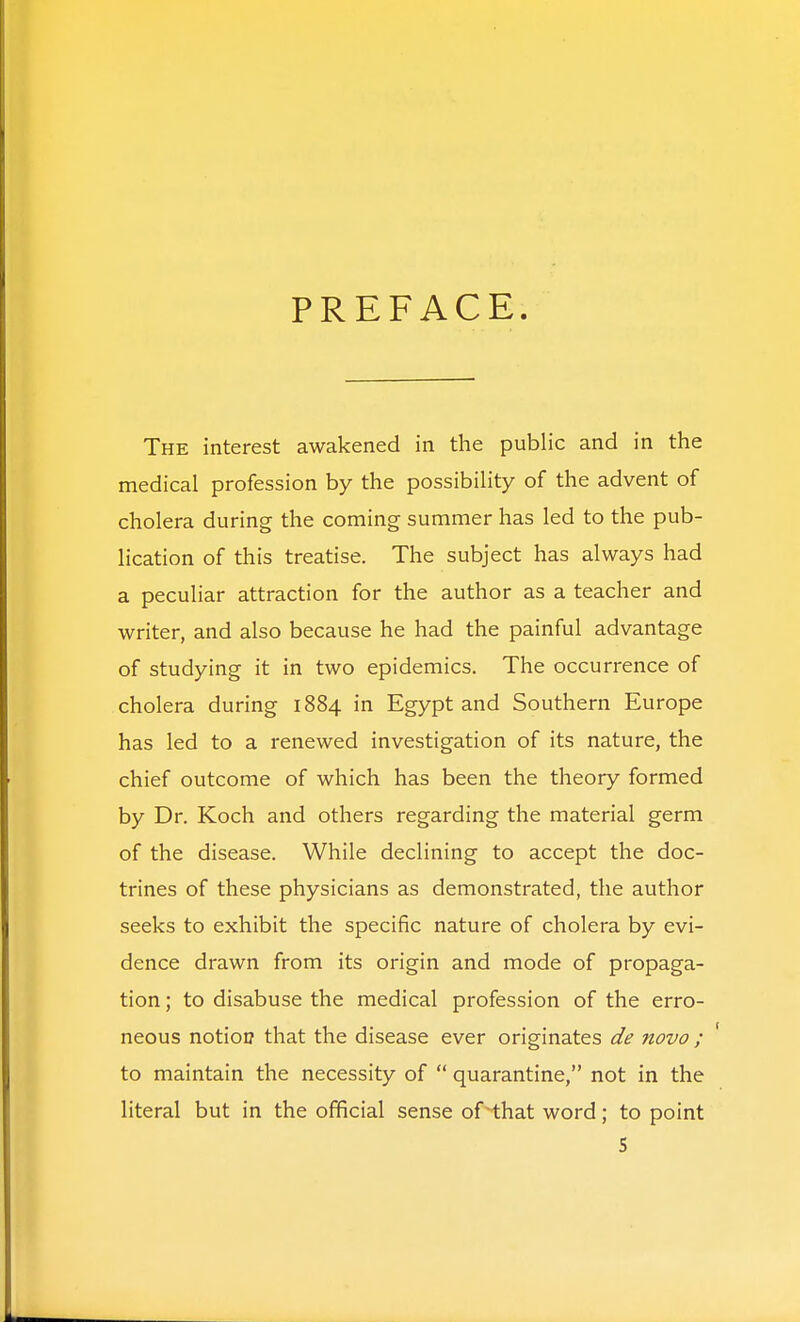 PREFACE The interest awakened in the public and in the medical profession by the possibility of the advent of cholera during the coming summer has led to the pub- lication of this treatise. The subject has always had a peculiar attraction for the author as a teacher and writer, and also because he had the painful advantage of studying it in two epidemics. The occurrence of cholera during 1884 in Egypt and Southern Europe has led to a renewed investigation of its nature, the chief outcome of which has been the theory formed by Dr. Koch and others regarding the material germ of the disease. While declining to accept the doc- trines of these physicians as demonstrated, the author seeks to exhibit the specific nature of cholera by evi- dence drawn from its origin and mode of propaga- tion ; to disabuse the medical profession of the erro- neous notioi? that the disease ever originates de novo ; ' to maintain the necessity of  quarantine, not in the literal but in the official sense of that word; to point S