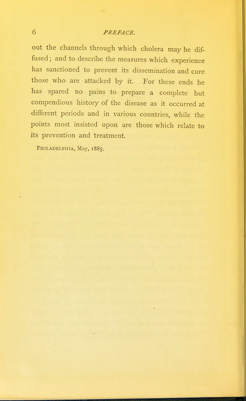 out the channels through which cholera may be dif- fused ; and to describe the measures which experience has sanctioned to prevent its dissemination and cure those who are attacked by it. For these ends he has spared no pains to prepare a complete but compendious history of the disease as it occurred at different periods and in various countries, while the points most insisted upon are those which relate to its prevention and treatment. Philadelphia, May, 1885.
