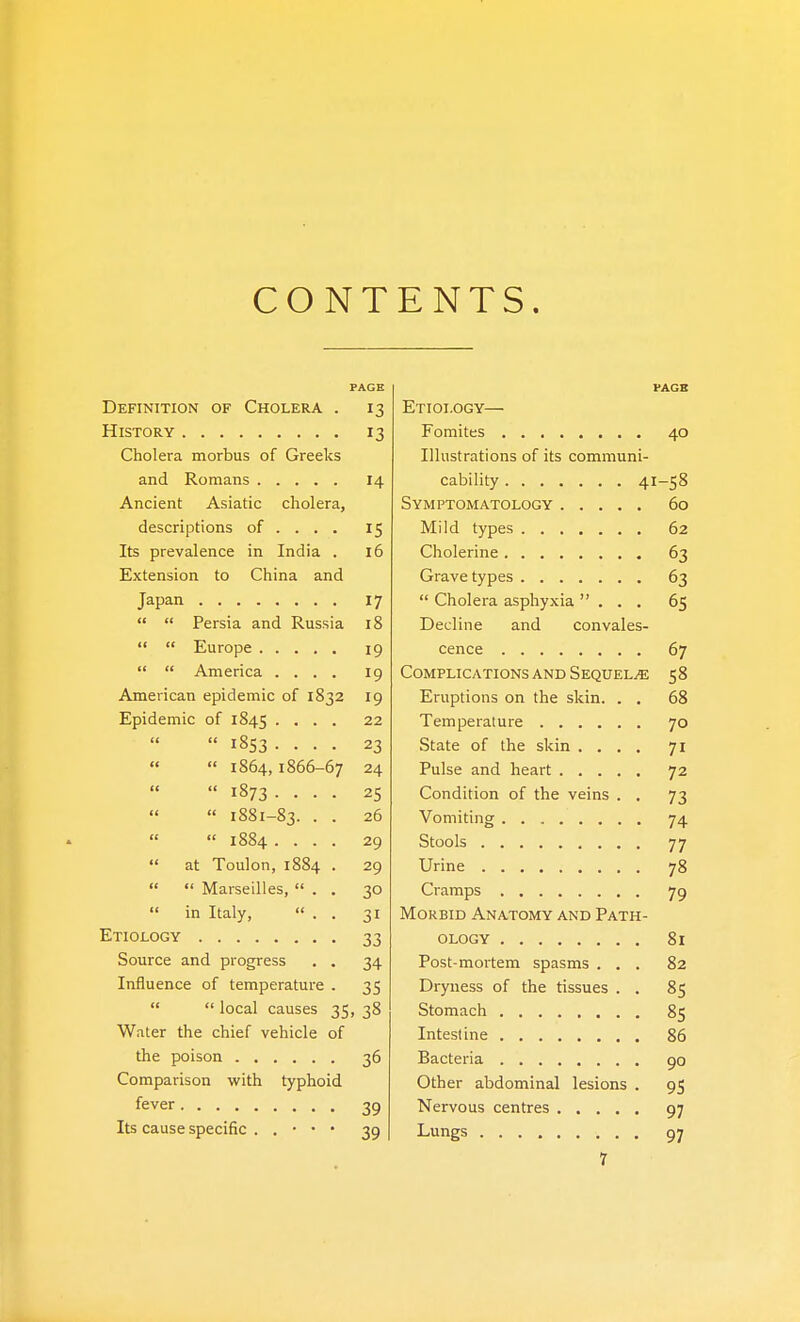 CONT ENTS. PAGE PAGB Definttion of Cholera . 13 Pttot nnv History 13 Fomites AO Cholera morbus of Greeks Til listrntione: nr itQ pnmmnni- 14 Cnhilifv A T i° Ancient Asiatic cholera. Symptomatology 60 descriptions of ... . 15 ATilrl fvr\fic Its prevalence in India . 16 \\\ nlpnnp 3 Extension to China and 3 Japan 17 dholera asnliwia  1 cL Or J L./11 y 1 ck, • • • 6c   Persia and Russia 18 liPcl 1 n p 51 nrl i^nn 1 /^c 19 07   America .... 19 (OTVfPT TPATTOMc; A IVTi ^TrnTTT7T -JTT cS S° American epidemic of 1S32 19 T-Ti-iiT-ifi(^nc r\T\ tnp cin 00 Epidemic of 1845 .... 22 70  1853 .... 23 State of the skin .... 71   1864,1866-67 24 Pulse and heart 72   1873 .... 25 Condition of the veins . . 73  1881-83. . • 26 74  1884 .... 29 77  at Toulon, 1884 . 29 78   Marseilles,  . . 30 79  in Italy,  . . 31 Morbid Anatomy and Path- 33 ology 81 Source and progress . . 34 Post-mortem spasms . . . 82 Influence of temperature . 35 Dryness of the tissues . . 85   local causes 35, 38 Stomach 85 Water the chief vehicle of 86 36 Bacteria 90 Comparison with typhoid Other abdominal lesions . 95 39 97 Its cause specific . . • • • 39 Lungs .... 97