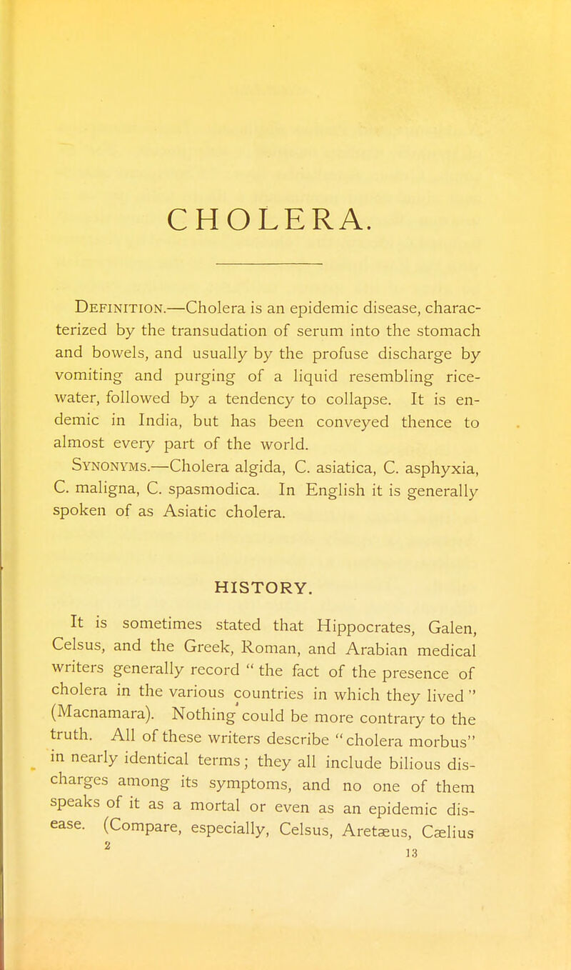 Definition.—Cholera is an epidemic disease, charac- terized by the transudation of serum into the stomach and bowels, and usually by the profuse discharge by vomiting and purging of a liquid resembling rice- water, followed by a tendency to collapse. It is en- demic in India, but has been conveyed thence to almost every part of the world. Synonyms.—Cholera algida, C. asiatica, C. asphyxia, C. maligna, C. spasmodica. In English it is generally spoken of as Asiatic cholera. HISTORY. It is sometimes stated that Hippocrates, Galen, Celsus, and the Greek, Roman, and Arabian medical writers generally record  the fact of the presence of cholera in the various countries in which they lived  (Macnamara). Nothing' could be more contrary to the truth. All of these writers describe cholera morbus in nearly identical terms; they all include bilious dis- charges among its symptoms, and no one of them speaks of it as a mortal or even as an epidemic dis- ease. (Compare, especially, Celsus, Aretaeus, Cslius