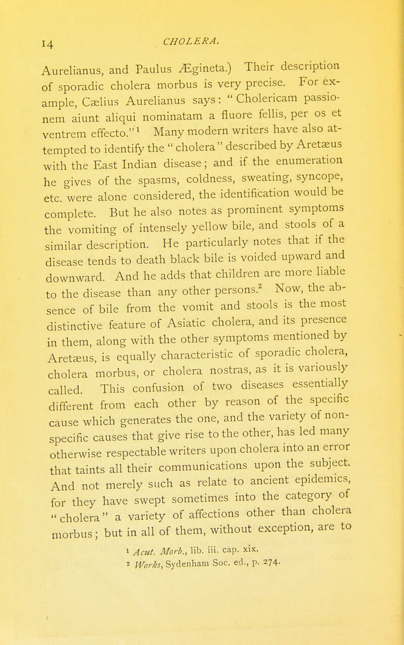 Aurelianus, and Paulus ^gineta.) Their description of sporadic cholera morbus is very precise. For ex- ample, Caelius Aurelianus says:  Cholericam passio- nem aiunt aliqui nominatam a fluore fellis, per os et ventrem effecto. ^ Many modern writers have also at- tempted to identify the  cholera described by Aretaeus with the East Indian disease; and if the enumeration he gives of the spasms, coldness, sweating, syncope, etc. were alone considered, the identification would be complete. But he also notes as prominent symptoms the vomiting of intensely yellow bile, and stools of a similar description. He particularly notes that if the disease tends to death black bile is voided upward and downward. And he adds that children are more liable to the disease than any other persons.^ Now, the ab- sence of bile from the vomit and stools is the most distinctive feature of Asiatic cholera, and its presence in them, along with the other symptoms mentioned by Aretffius, is equally characteristic of sporadic cholera, cholera morbus, or cholera nostras, as it is variously called. This confusion of two diseases essentially different from each other by reason of the specific cause which generates the one, and the variety of non- specific causes that give rise to the other, has led many otherwise respectable writers upon cholera into an error that taints all their communications upon the subject. And not merely such as relate to ancient epidemics, for they have swept sometimes into the category of cholera a variety of affections other than cholera morbus; but in all of them, without exception, are to 1 Acut. Morb., lib. iii. cap. xix. 2 Works, Sydenham Soc. ed., p. 274.