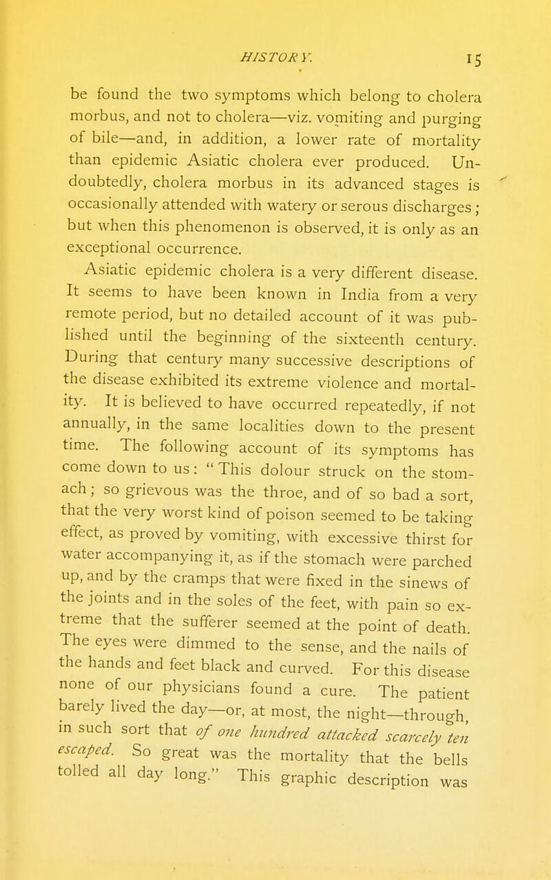 be found the two symptoms which belong to cholera morbus, and not to cholera—viz. vomiting and purging of bile—and, in addition, a lower rate of mortality than epidemic Asiatic cholera ever produced. Un- doubtedly, cholera morbus in its advanced stages is occasionally attended with watery or serous discharges ; but when this phenomenon is observed, it is only as an exceptional occurrence. Asiatic epidemic cholera is a very different disease. It seems to have been known in India from a very remote period, but no detailed account of it was pub- lished until the beginning of the sixteenth century. During that century many successive descriptions of the disease exhibited its extreme violence and mortal- ity. It is believed to have occurred repeatedly, if not annually, in the same localities down to the present time. The following account of its symptoms has come down to us:  This dolour struck on the stom- ach ; so grievous was the throe, and of so bad a sort, that the very worst kind of poison seemed to be taking effect, as proved by vomiting, with excessive thirst for water accompanying it, as if the stomach were parched up, and by the cramps that were fixed in the sinews of the joints and in the soles of the feet, with pain so ex- treme that the sufferer seemed at the point of death. The eyes were dimmed to the sense, and the nails of the hands and feet black and curved. For this disease none of our physicians found a cure. The patient barely lived the day—or, at most, the night—through m such sort that of one hundred attacked scarcely ten escaped. So great was the mortality that the bells tolled all day long. This graphic description was