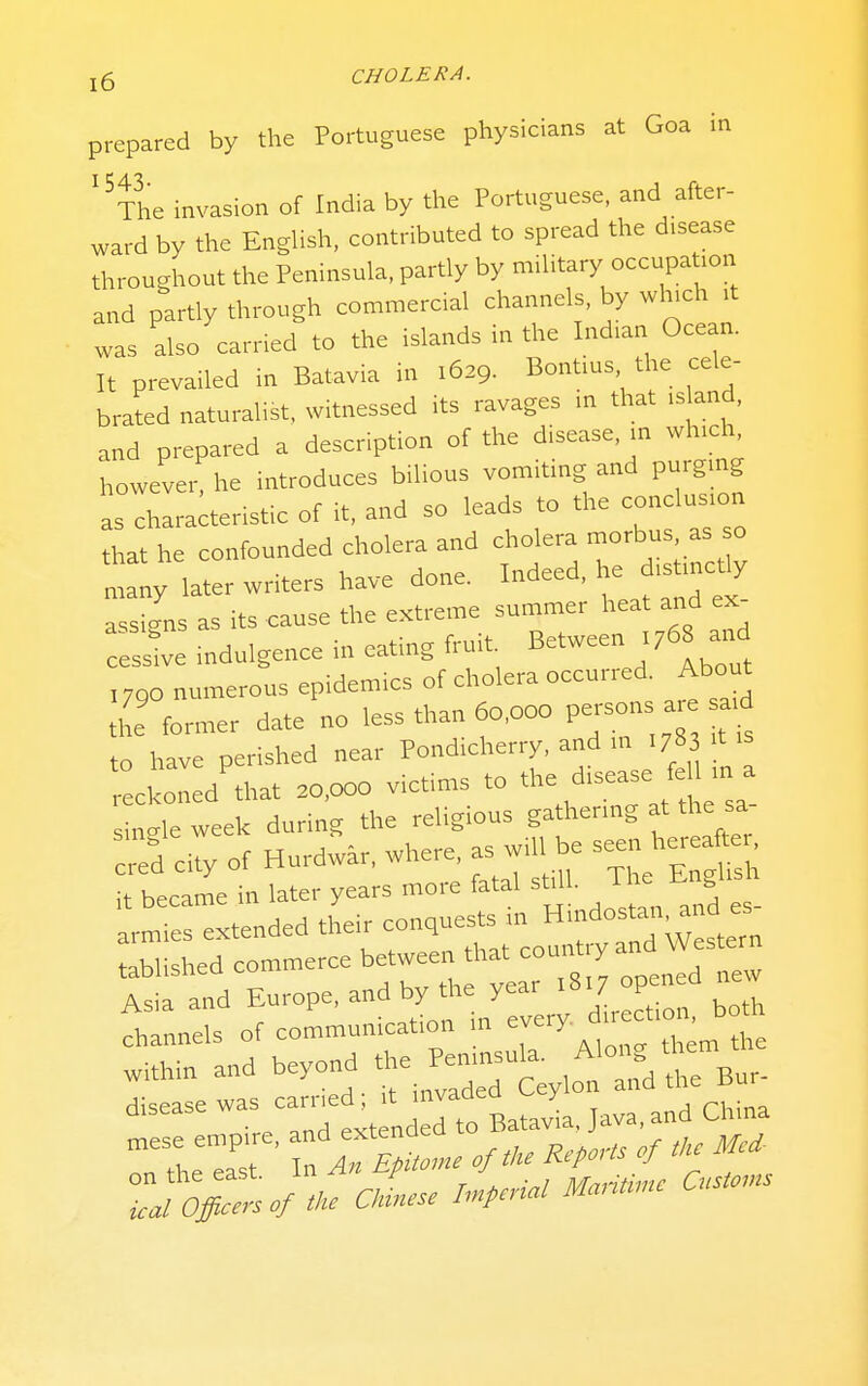 prepared by the Portuguese physicians at Goa in '^The invasion of India by the Portuguese, and after- ward by the English, contributed to spread the disease throughout the Peninsula, partly by military occupa ion and partly through commercial channels, by wl^ch >t was also carried to the islands in the Indian Ocean. It prevailed in Batavia in 1629. Bontius the cele- brated naturalist, witnessed its ravages in that island, and prepared a description of the disease, in which howevei^he introduces bilious vomiting and purgmg as characteristic of it, and so leads to the conclusion that he confounded cholera and cholera ^o^^us as so • -u rionp Tndeed he distinctly many later writers have done, indeea, y • -fc ^a„c=p the extreme summer heat and ex- pqqio-ns as its cause uae c.s.lii-iv- X indulgence in eating fru.t Between ,768 and ,790 numerous epidemics of cholera occur,ed Abou^ the former date no less than 60,000 P^™ ^ ^^.^ to have perished near Pondicherry, and m .78 t is reckoned that »,ooo victims to f^; sinc^le week during the religious gathermg at the sa- :red city of Hurdw^r, where, as will e seen her ^ . it became in later years more fatal st.U. ^ armies extended their conquests nr Hmdostan and es luLd commerce between that country and Western Asia and Eu™Pe.by ^e- 8,^^ ^^^^ channels of communication m , Within and -yond *e Penmsu,. Alon^^ disease -- ^^f^^ 'J^^tBatavia, Java, and China mese empire, «te„d ^^^^ ^^^^