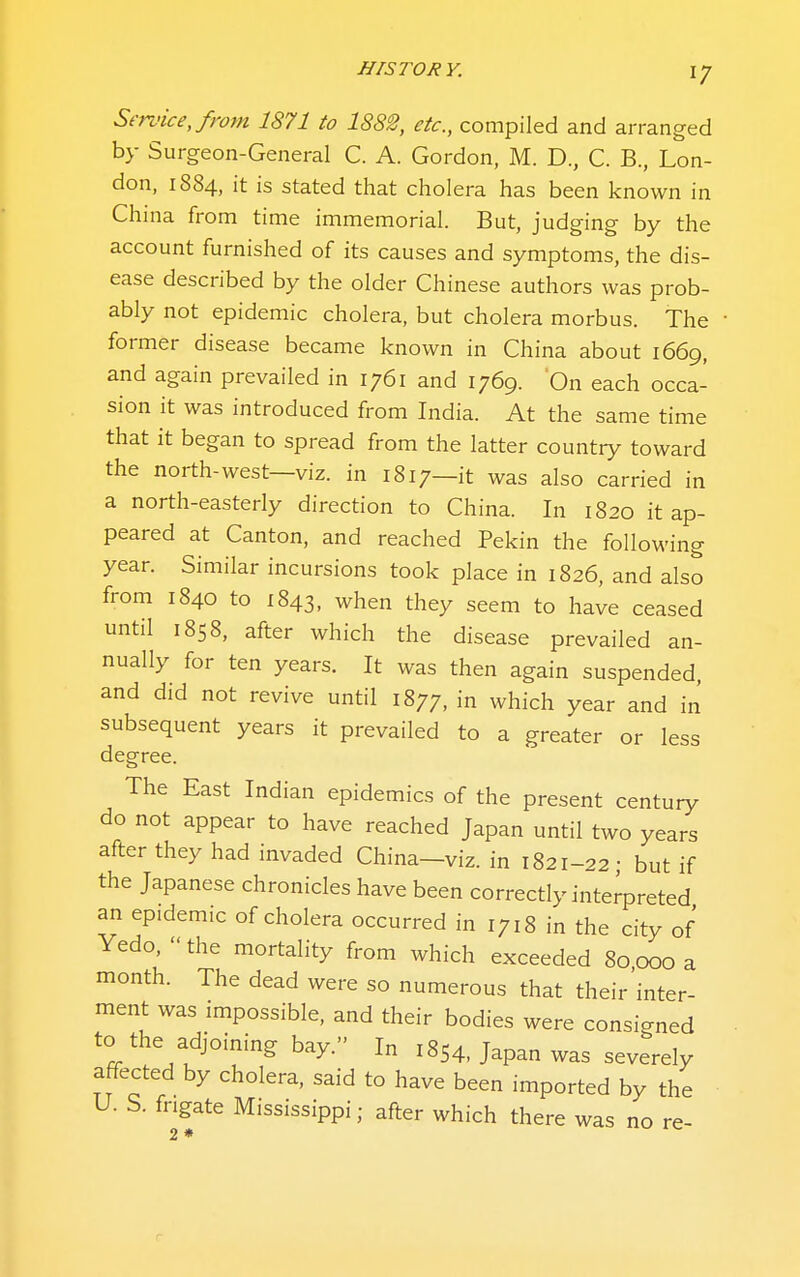 Service, from 1871 to 1882, etc., compiled and arranged by Surgeon-General C. A. Gordon, M. D., C. B., Lon- don, 1884, it is stated that cholera has been known in China from time immemorial. But, judging by the account furnished of its causes and symptoms, the dis- ease described by the older Chinese authors was prob- ably not epidemic cholera, but cholera morbus. The • former disease became known in China about 1669, and again prevailed in 1761 and 1769. On each occa- sion it was introduced from India. At the same time that it began to spread from the latter country toward the north-west—viz. in 1817—it was also carried in a north-easterly direction to China. In 1820 it ap- peared at Canton, and reached Pekin the following year. Similar incursions took place in 1826, and also from 1840 to 1843, when they seem to have ceased until 1858, after which the disease prevailed an- nually for ten years. It was then again suspended, and did not revive until 1877, in which year and in subsequent years it prevailed to a greater or less degree. The East Indian epidemics of the present century do not appear to have reached Japan until two years after they had invaded China—viz. in 1821-22 • but if the Japanese chronicles have been correctly interpreted an epidemic of cholera occurred in 1718 in the city of Yedo,  the mortality from which exceeded 80 000 a month. The dead were so numerous that their inter- ment was impossible, and their bodies were consigned to the adjoining bay. In 1854, Japan was severely affected by cholera, said to have been imported by the U. S. frigate Mississippi; after which there was no re-