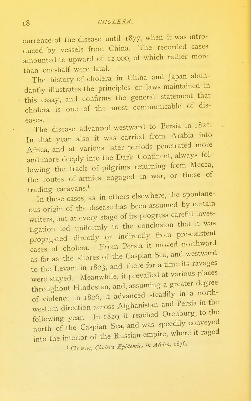 cun-cncc of the disease until 1877, when it was intro- duced by vessels from China. The recorded cases amounted to upward of 12,000, of which rather more than one-half were fatal. The history of cholera in China and Japan abun- dantly illustrates the principles or laws maintained in this essay, and confirms the general statement that cholera is one of the most communicable of dis- C3.SGS, The disease advanced westward to Persia in 1821. In that year also it was carried from Arabia mto Africa, and at various later periods penetrated more and more deeply into the Dark Continent, always fol- lowing the track of pilgrims returning from Mecca the routes of armies engaged in war, or those of trading caravans.^ In these cases, as in others elsewhere, the spontane- ous origin of the disease has been assumed by certam writers, but at every stage of its progress careful mves- tigation led uniformly to the conclusion that it was propagated directly or indirectly from pre-existent cases of cholera. From Persia it moved northward as far as the shores of the Caspian Sea, and westward to the Levant in 1823. and there for a time its ravages were stayed. Meanwhile, it prevailed at various places throughout Hindostan, and, assuming a greater degree of violence in 1826, it advanced steadily in a north- western direction across Afghanistan and Persia in the following year. In 1829 it reached Orenburg, to the t^.,. oF the Caspian Sea, and was speedily conveye into the interior of the Russian empire, where it raged 1 Christie, Cholera Epidetnics in Africa, 1876.