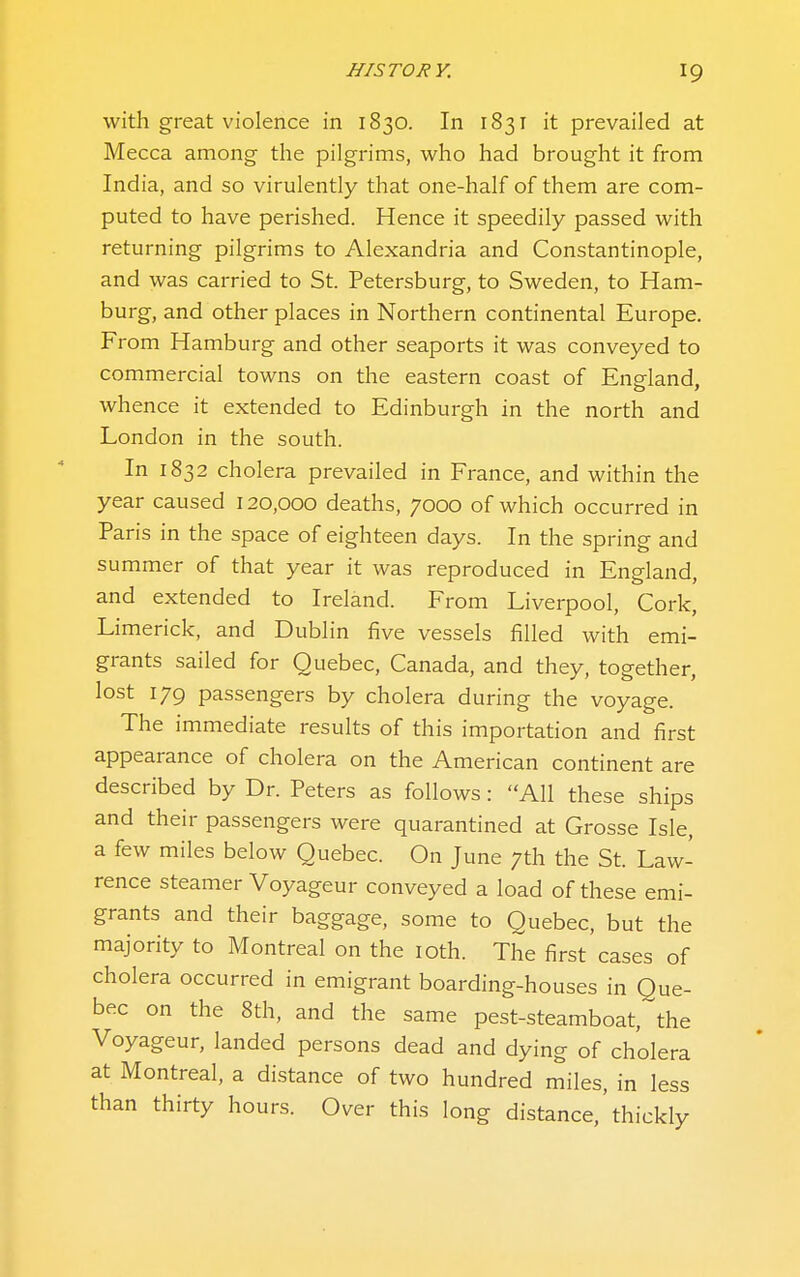 with great violence in 1830. In 1831 it prevailed at Mecca among the pilgrims, who had brought it from India, and so virulently that one-half of them are com- puted to have perished. Hence it speedily passed with returning pilgrims to Alexandria and Constantinople, and was carried to St. Petersburg, to Sweden, to Ham- burg, and other places in Northern continental Europe. From Hamburg and other seaports it was conveyed to commercial towns on the eastern coast of England, whence it extended to Edinburgh in the north and London in the south. In 1832 cholera prevailed in France, and within the year caused 120,000 deaths, 7000 of which occurred in Paris in the space of eighteen days. In the spring and summer of that year it was reproduced in England, and extended to Ireland. From Liverpool, Cork, Limerick, and Dublin five vessels filled with emi- grants sailed for Quebec, Canada, and they, together, lost 179 passengers by cholera during the voyage. The immediate results of this importation and first appearance of cholera on the American continent are described by Dr. Peters as follows: All these ships and their passengers were quarantined at Grosse Isle, a few miles below Quebec. On June 7th the St. Law- rence steamer Voyageur conveyed a load of these emi- grants and their baggage, some to Quebec, but the majority to Montreal on the loth. The first cases of cholera occurred in emigrant boarding-houses in Que- bec on the 8th, and the same pest-steamboat, the Voyageur, landed persons dead and dying of cholera at Montreal, a distance of two hundred miles, in less than thirty hours. Over this long distance,'thickly