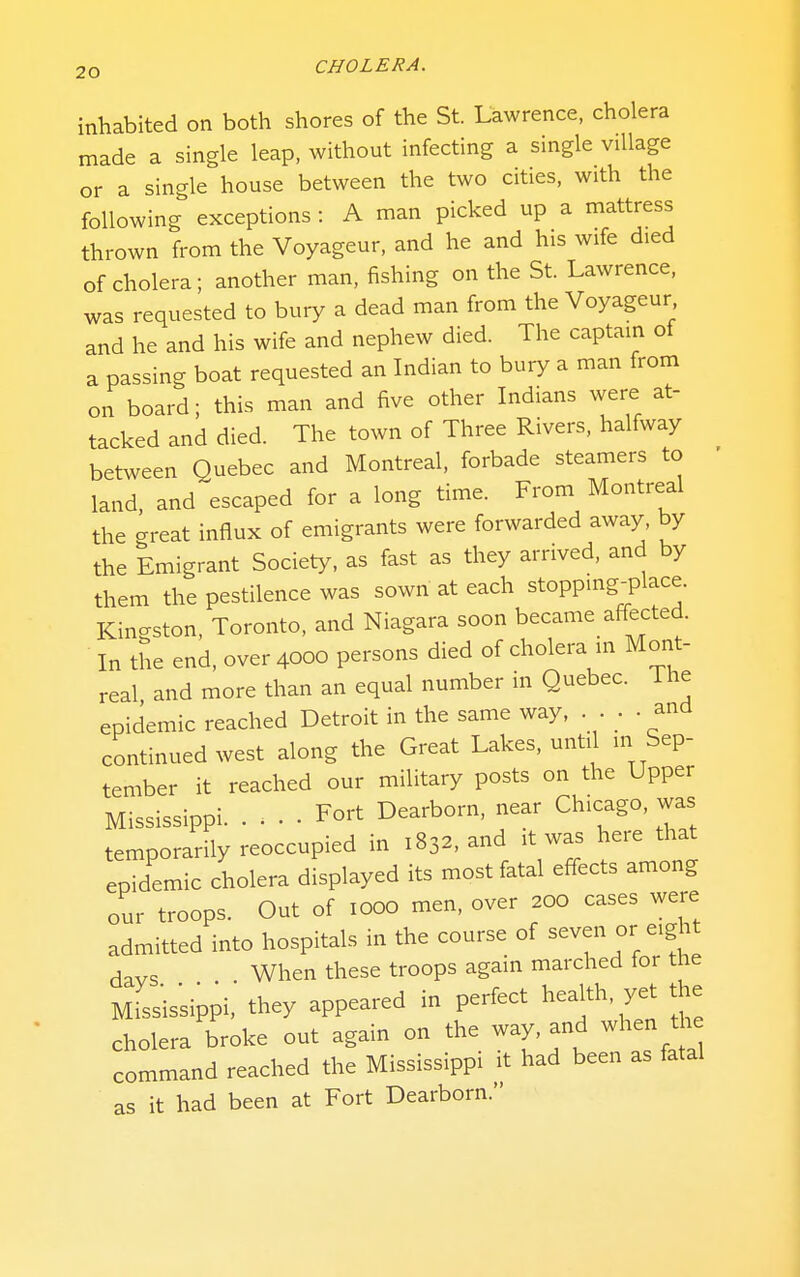 inhabited on both shores of the St. Lawrence, cholera made a single leap, without infecting a single village or a single house between the two cities, with the following exceptions : A man picked up a mattress thrown from the Voyageur, and he and his wife died of cholera; another man, fishing on the St. Lawrence, was requested to bury a dead man from the Voyageur and he and his wife and nephew died. The captain of a passing boat requested an Indian to bury a man from on board; this man and five other Indians were at- tacked and died. The town of Three Rivers, halfway between Quebec and Montreal, forbade steamers to land, and escaped for a long time. From Montreal the great influx of emigrants were forwarded away, by the Emigrant Society, as fast as they arrived, and by them the pestilence was sown at each stopping-place. Kingston, Toronto, and Niagara soon became affected. In the end, over 4000 persons died of cholera in Mont- real and more than an equal number in Quebec. The epidemic reached Detroit in the same way, . . . . and continued west along the Great Lakes, until in Sep- tember it reached our military posts on the Upper Mississippi Fort Dearborn, near Chicago, was temporarily reoccupied in 1832, and it was here that epidemic cholera displayed its most fatal effects among our troops. Out of 1000 men, over 200 cases were admitted into hospitals in the course of ^^^^^^ ^^^^^ days When these troops again marched for the Missis'sippi. they appeared in perfect health, yet the cholera broke out again on the way and when the command reached the Mississippi it had been as fatal as it had been at Fort Dearborn.