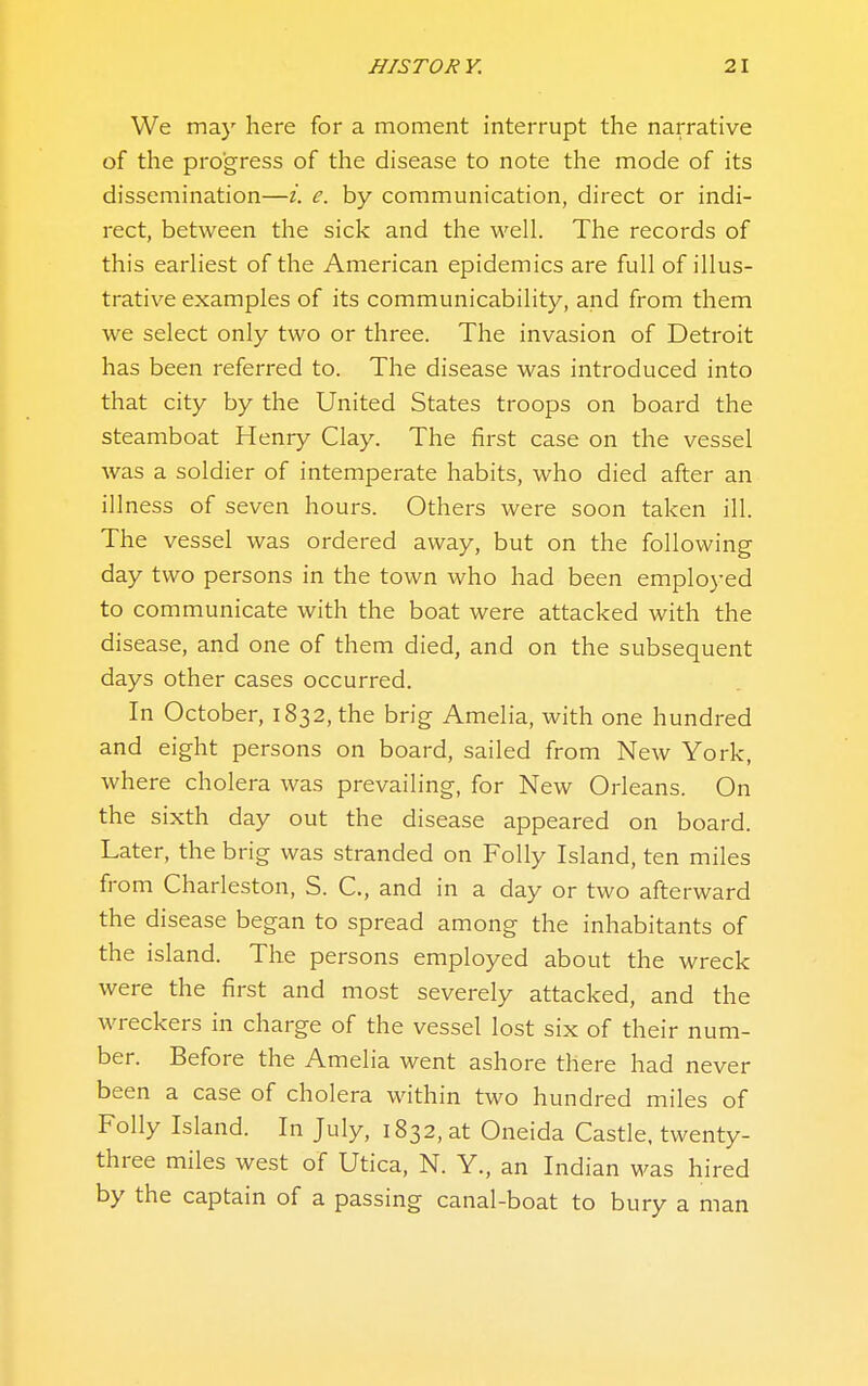 We may here for a moment interrupt the narrative of the progress of the disease to note the mode of its dissemination—i. e. by communication, direct or indi- rect, between the sicl<: and the well. The records of this earhest of the American epidemics are full of illus- trative examples of its communicability, and from them we select only two or three. The invasion of Detroit has been referred to. The disease was introduced into that city by the United States troops on board the steamboat Henry Clay. The first case on the vessel was a soldier of intemperate habits, who died after an illness of seven hours. Others were soon taken ill. The vessel was ordered away, but on the following day two persons in the town who had been employed to communicate with the boat were attacked with the disease, and one of them died, and on the subsequent days other cases occurred. In October, 1832, the brig Amelia, with one hundred and eight persons on board, sailed from New York, where cholera was prevailing, for New Orleans. On the sixth day out the disease appeared on board. Later, the brig was stranded on Folly Island, ten miles from Charleston, S. C, and in a day or two afterward the disease began to spread among the inhabitants of the island. The persons employed about the wreck were the first and most severely attacked, and the wreckers in charge of the vessel lost six of their num- ber. Before the Amelia went ashore there had never been a case of cholera within two hundred miles of Folly Island. In July, 1832, at Oneida Castle, twenty- three miles west of Utica, N. Y., an Indian was hired by the captain of a passing canal-boat to bury a man