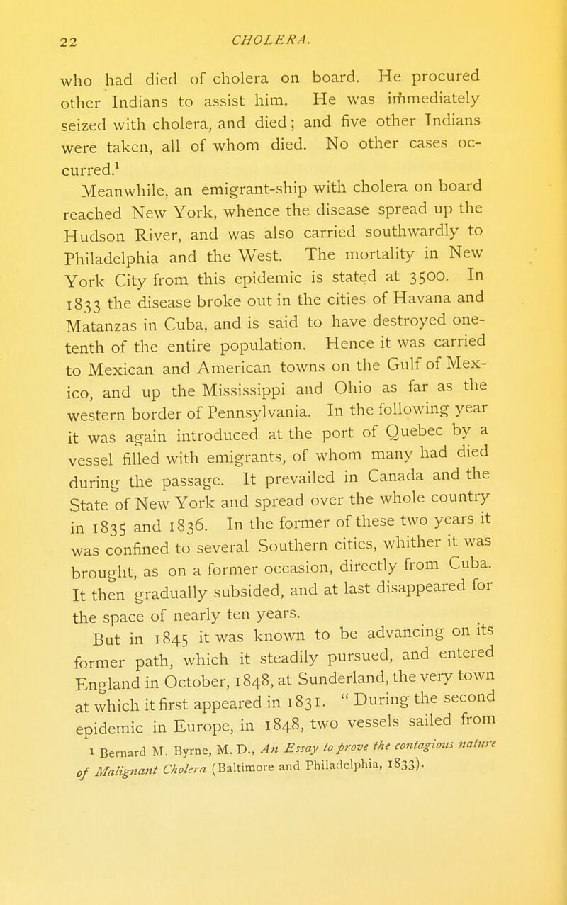 who had died of cholera on board. He procured other Indians to assist him. He was irhmediately seized with cholera, and died; and five other Indians were taken, all of whom died. No other cases oc- curred.^ Meanwhile, an emigrant-ship with cholera on board reached New York, whence the disease spread up the Hudson River, and was also carried southwardly to Philadelphia and the West. The mortality in New York City from this epidemic is stated at 3500. In 1833 the disease broke out in the cities of Havana and Matanzas in Cuba, and is said to have destroyed one- tenth of the entire population. Hence it was carried to Mexican and American towns on the Gulf of Mex- ico, and up the Mississippi and Ohio as far as the western border of Pennsylvania. In the following year it was again introduced at the port of Quebec by a vessel filled with emigrants, of whom many had died during the passage. It prevailed in Canada and the State of New York and spread over the whole country in 1835 and 1836. In the former of these two years it was confined to several Southern cities, whither it was brought, as on a former occasion, directly from Cuba. It then gradually subsided, and at last disappeared for the space of nearly ten years. But in 1845 it was known to be advancing on its former path, which it steadily pursued, and entered England in October, 1848, at Sunderland, the very town at which it first appeared in 1831.  During the second epidemic in Europe, in 1848. two vessels sailed from 1 Bernard M. Byrne, M. D., An Essay to prove the contag ious nature of Maligtiant Cholera (Baltimore and Philadelphia, 1833).