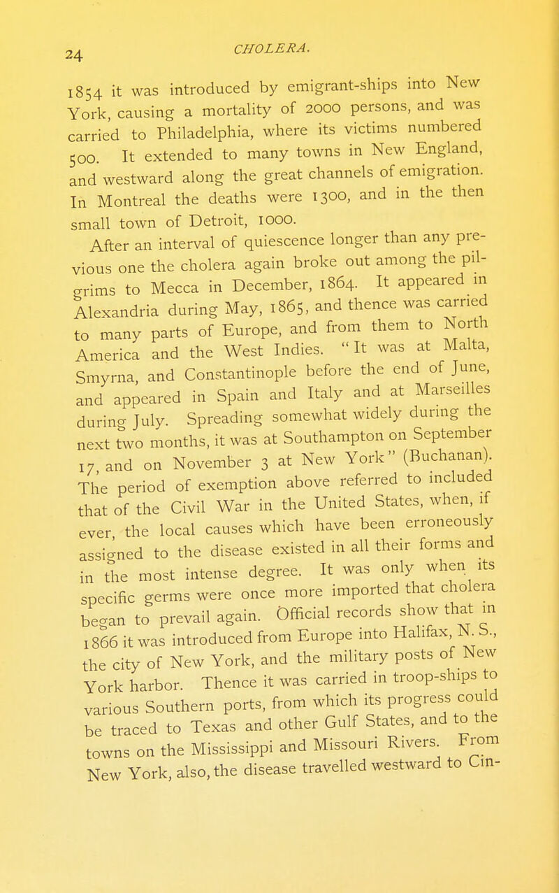 1854 it was introduced by emigrant-ships into New York, causing a mortality of 2000 persons, and was carried to Philadelphia, where its victims numbered 500. It extended to many towns in New England, and westward along the great channels of emigration. In Montreal the deaths were 1300, and in the then small town of Detroit, 1000. After an interval of quiescence longer than any pre- vious one the cholera again broke out among the pil- grims to Mecca in December, 1864. It appeared m Alexandria during May, 1865, and thence was carried to many parts of Europe, and from them to North America and the West Indies.  It was at Malta, Smyrna, and Constantinople before the end of June, and appeared in Spain and Italy and at Marseilles durino- July. Spreading somewhat widely during the next two months, it was at Southampton on September 17 and on November 3 at New York (Buchanan). The period of exemption above referred to included that of the Civil War in the United States, when, if ever the local causes which have been erroneously assic^ned to the disease existed in all their forms and in the most intense degree. It was only when its specific germs were once more imported that cholera began to prevail again. Official records show that m 1866 it was introduced from Europe into Halifax, N b., the city of New York, and the military posts of New York harbor. Thence it was carried in troop-ships to various Southern ports, from which its progress could be traced to Texas and other Gulf States, and to the towns on the Mississippi and Missouri Rivers From New York, also, the disease travelled westward to Cm-