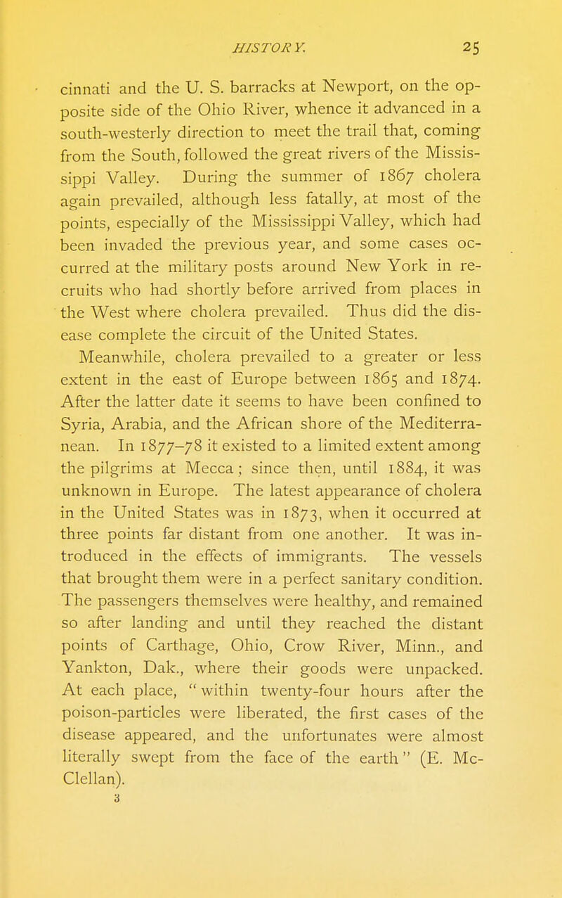 cinnati and the U. S. barracks at Newport, on the op- posite side of the Ohio River, whence it advanced in a south-westerly direction to meet the trail that, coming from the South, followed the great rivers of the Missis- sippi Valley. During the summer of 1867 cholera again prevailed, although less fatally, at most of the points, especially of the Mississippi Valley, which had been invaded the previous year, and some cases oc- curred at the militaiy posts around New York in re- cruits who had shortly before arrived from places in the West where cholera prevailed. Thus did the dis- ease complete the circuit of the United States. Meanwhile, cholera prevailed to a greater or less extent in the east of Europe between 1865 and 1874. After the latter date it seems to have been confined to Syria, Arabia, and the African shore of the Mediterra- nean. In 1877-78 it existed to a limited extent among the pilgrims at Mecca ; since then, until 1884, it was unknown in Europe. The latest appearance of cholera in the United States was in 1873, when it occurred at three points far distant from one another. It was in- troduced in the effects of immigrants. The vessels that brought them were in a perfect sanitary condition. The passengers themselves were healthy, and remained so after landing and until they reached the distant points of Carthage, Ohio, Crow River, Minn., and Yankton, Dak., where their goods were unpacked. At each place, within twenty-four hours after the poison-particles were liberated, the first cases of the disease appeared, and the unfortunates were almost literally swept from the face of the earth (E. Mc- Clellan). 'i