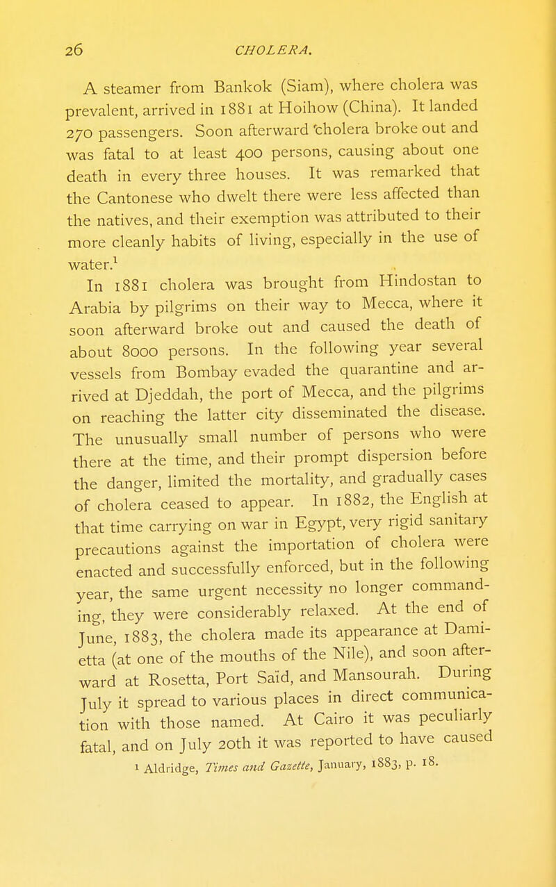 A Steamer from Bankok (Siam), where cholera was prevalent, arrived in 1881 at Hoihow (China). It landed 270 passengers. Soon afterward 'cholera broke out and was fatal to at least 400 persons, causing about one death in every three houses. It was remarked that the Cantonese who dwelt there were less affected than the natives, and their exemption was attributed to their more cleanly habits of living, especially in the use of water.^ In 1881 cholera was brought from Hindostan to Arabia by pilgrims on their way to Mecca, where it soon afterward broke out and caused the death of about 8000 persons. In the following year several vessels from Bombay evaded the quarantine and ar- rived at Djeddah, the port of Mecca, and the pilgrims on reaching the latter city disseminated the disease. The unusually small number of persons who were there at the time, and their prompt dispersion before the danger, limited the mortality, and gradually cases of cholera ceased to appear. In 1882, the English at that time carrying on war in Egypt, very rigid sanitary precautions against the importation of cholera were enacted and successfully enforced, but in the following year, the same urgent necessity no longer command- ing, they were considerably relaxed. At the end of June, 1883, the cholera made its appearance at Dami- etta (at one of the mouths of the Nile), and soon after- ward at Rosetta, Port Said, and Mansourah. Dunng July it spread to various places in direct communica- tion with those named. At Cairo it was peculiarly fatal, and on July 20th it was reported to have caused 1 Aldiidge, Times and Gazette, January, 1883, p. 18.