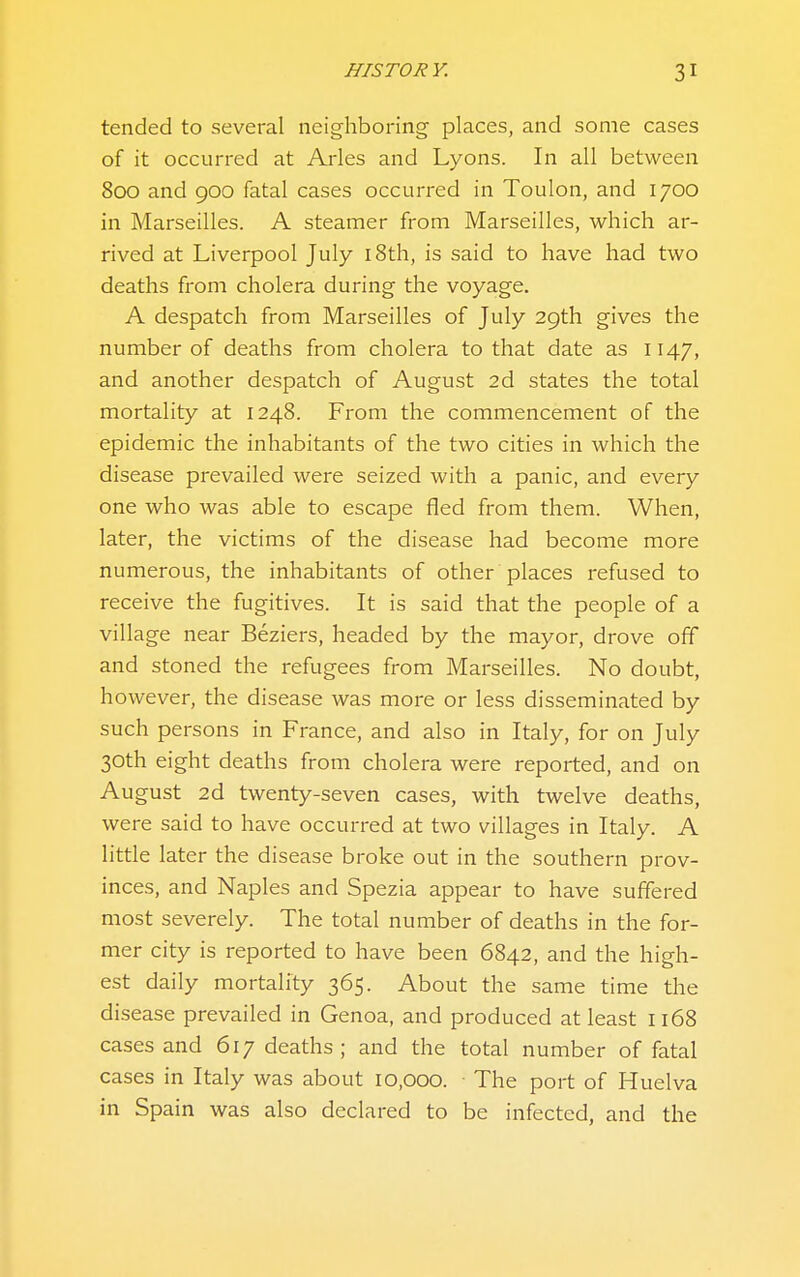 tended to several neighboring places, and some cases of it occurred at Aries and Lyons. In all between 800 and 900 fatal cases occurred in Toulon, and 1700 in Marseilles. A steamer from Marseilles, which ar- rived at Liverpool July i8th, is said to have had two deaths from cholera during the voyage. A despatch from Marseilles of July 29th gives the number of deaths from cholera to that date as 1147, and another despatch of August 2d states the total mortality at 1248. From the commencement of the epidemic the inhabitants of the two cities in which the disease prevailed were seized with a panic, and every one who was able to escape fled from them. When, later, the victims of the disease had become more numerous, the inhabitants of other places refused to receive the fugitives. It is said that the people of a village near Beziers, headed by the mayor, drove off and stoned the refugees from Marseilles. No doubt, however, the disease was more or less disseminated by such persons in France, and also in Italy, for on July 30th eight deaths from cholera were reported, and on August 2d twenty-seven cases, with twelve deaths, were said to have occurred at two villages in Italy. A little later the disease broke out in the southern prov- inces, and Naples and Spezia appear to have suffered most severely. The total number of deaths in the for- mer city is reported to have been 6842, and the high- est daily mortality 365. About the same time the disease prevailed in Genoa, and produced at least 1168 cases and 617 deaths; and the total number of fatal cases in Italy was about 10,000. The port of Huelva in Spain was also declared to be infected, and the