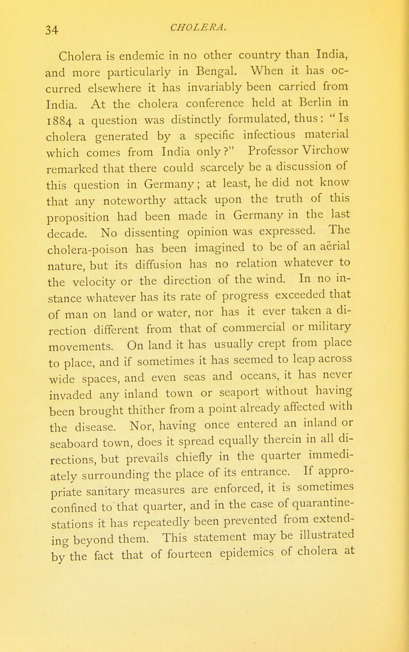 Cholera is endemic in no other country than India, and more particularly in Bengal. When it has oc- curred elsewhere it has invariably been carried from India. At the cholera conference held at Berlin in 1884 a question was distinctly formulated, thus: Is cholera generated by a specific infectious material which comes from India only? Professor Virchow remarked that there could scarcely be a discussion of this question in Germany; at least, he did not know that any noteworthy attack upon the truth of this proposition had been made in Germany in the last decade. No dissenting opinion was expressed. The cholera-poison has been imagined to be of an aerial nature, but its diffusion has no relation whatever to the velocity or the direction of the wind. In no in- stance whatever has its rate of progress exceeded that of man on land or water, nor has it ever taken a di- rection different from that of commercial or military movements. On land it has usually crept from place to place, and if sometimes it has seemed to leap across wide spaces, and even seas and oceans, it has never invaded any inland town or seaport without having been brought thither from a point already affected with the disease. Nor, having once entered an inland or seaboard town, does it spread equally therein in all di- rections, but prevails chiefly in the quarter immedi- ately surrounding the place of its entrance. If appro- priate sanitary measures are enforced, it is sometimes confined to that quarter, and in the case of quarantine- stations it has repeatedly been prevented from extend- ing beyond them. This statement may be illustrated bythe fact that of fourteen epidemics of cholera at