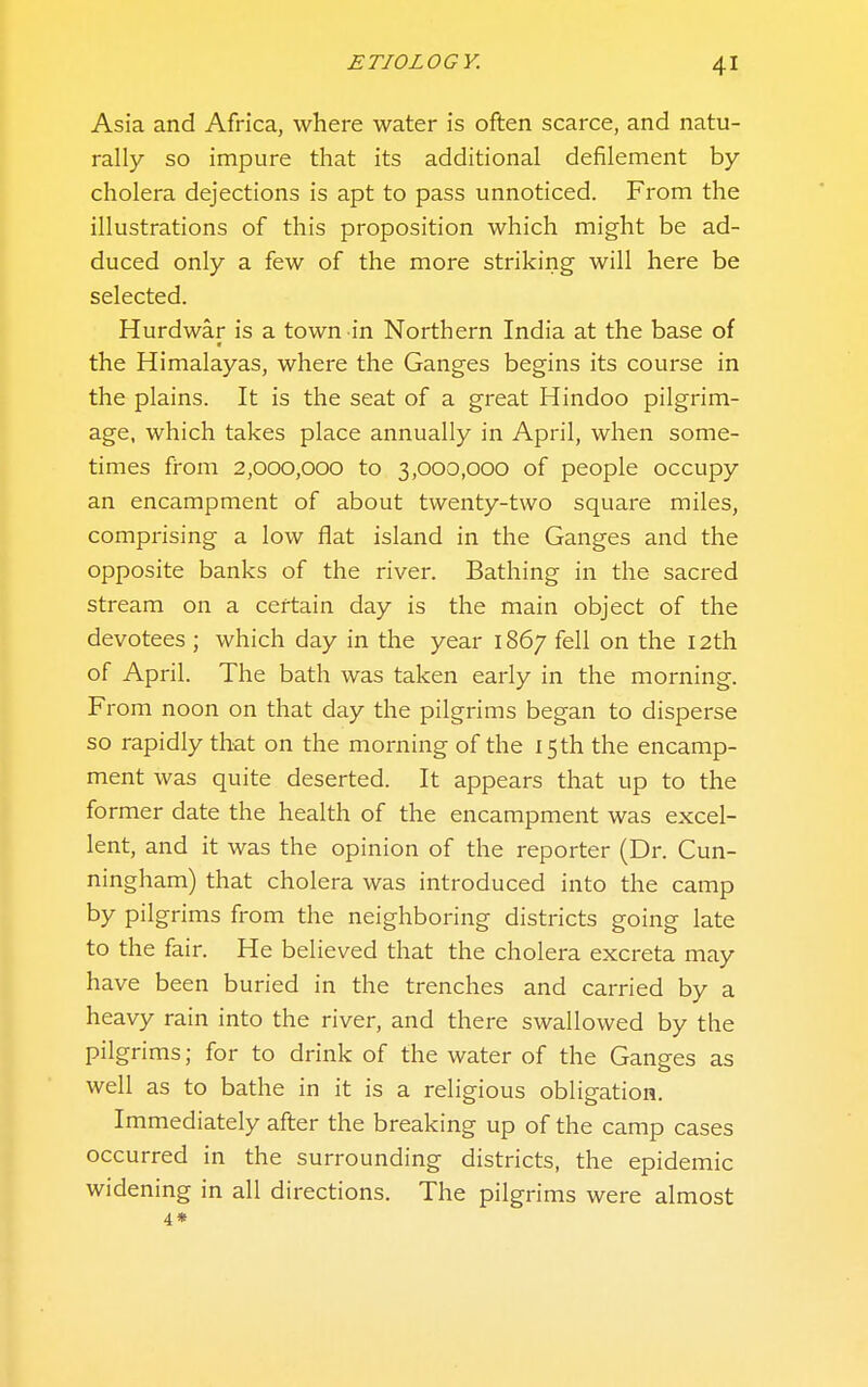 Asia and Africa, where water is often scarce, and natu- rally so impure that its additional defilement by- cholera dejections is apt to pass unnoticed. From the illustrations of this proposition which might be ad- duced only a few of the more striking will here be selected. Hurdwar is a town in Northern India at the base of the Himalayas, where the Ganges begins its course in the plains. It is the seat of a great Hindoo pilgrim- age, which takes place annually in April, when some- times from 2,000,000 to 3,000,000 of people occupy an encampment of about twenty-two square miles, comprising a low flat island in the Ganges and the opposite banks of the river. Bathing in the sacred stream on a certain day is the main object of the devotees ; which day in the year 1867 fell on the 12th of April. The bath was taken early in the morning. From noon on that day the pilgrims began to disperse so rapidly that on the morning of the isth the encamp- ment was quite deserted. It appears that up to the former date the health of the encampment was excel- lent, and it was the opinion of the reporter (Dr. Cun- ningham) that cholera was introduced into the camp by pilgrims from the neighboring districts going late to the fair. He believed that the cholera excreta may have been buried in the trenches and carried by a heavy rain into the river, and there swallowed by the pilgrims; for to drink of the water of the Ganges as well as to bathe in it is a religious obligation. Immediately after the breaking up of the camp cases occurred in the surrounding districts, the epidemic widening in all directions. The pilgrims were almost 4*