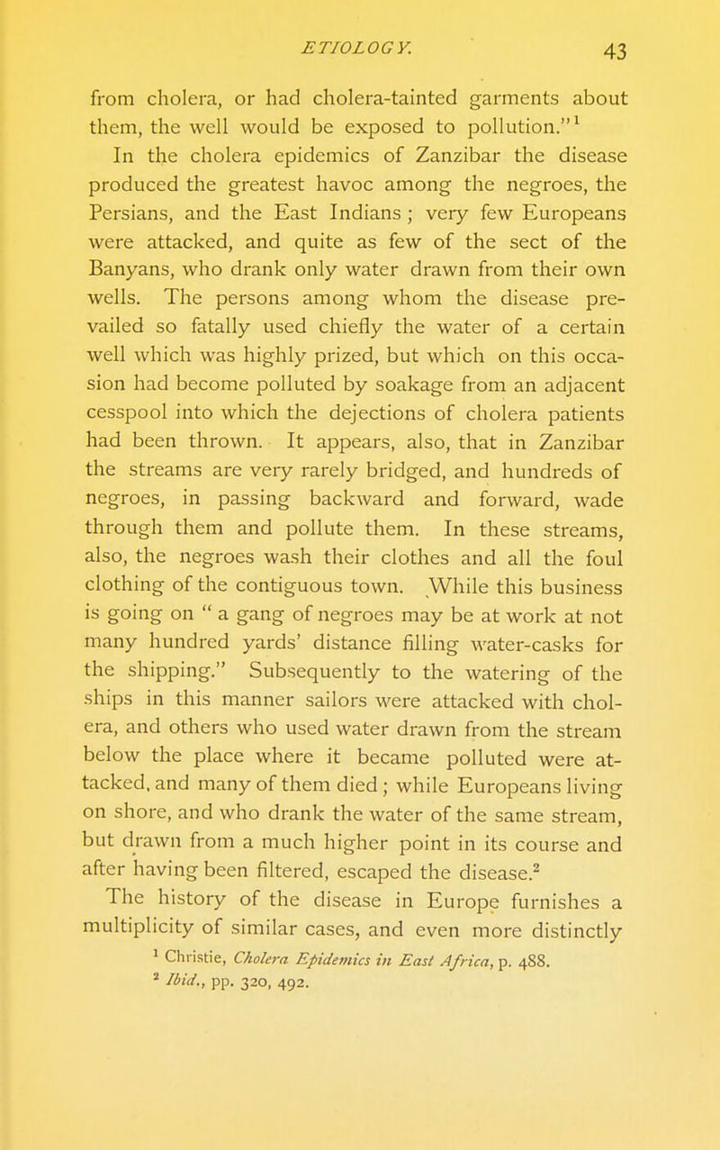 from cholera, or had cholera-tainted garments about them, the well would be exposed to pollution.^ In the cholera epidemics of Zanzibar the disease produced the greatest havoc among the negroes, the Persians, and the East Indians ; very few Europeans were attacked, and quite as few of the sect of the Banyans, who drank only water drawn from their own wells. The persons among whom the disease pre- vailed so fatally used chiefly the water of a certain well which was highly prized, but which on this occa- sion had become polluted by soakage from an adjacent cesspool into which the dejections of cholera patients had been thrown. It appears, also, that in Zanzibar the streams are very rarely bridged, and hundreds of negroes, in passing backward and forward, wade through them and pollute them. In these streams, also, the negroes wash their clothes and all the foul clothing of the contiguous town. While this business is going on  a gang of negroes may be at work at not many hundred yards' distance filling water-casks for the shipping. Subsequently to the watering of the ships in this manner sailors were attacked with chol- era, and others who used water drawn from the stream below the place where it became polluted were at- tacked, and many of them died ; while Europeans living on shore, and who drank the water of the same stream, but drawn from a much higher point in its course and after having been filtered, escaped the disease.^ The history of the disease in Europe furnishes a multiplicity of similar cases, and even more distinctly ^ Christie, Cholera Epidemics in East Africa, p. 488. ^ Ibid., pp. 320, 492.