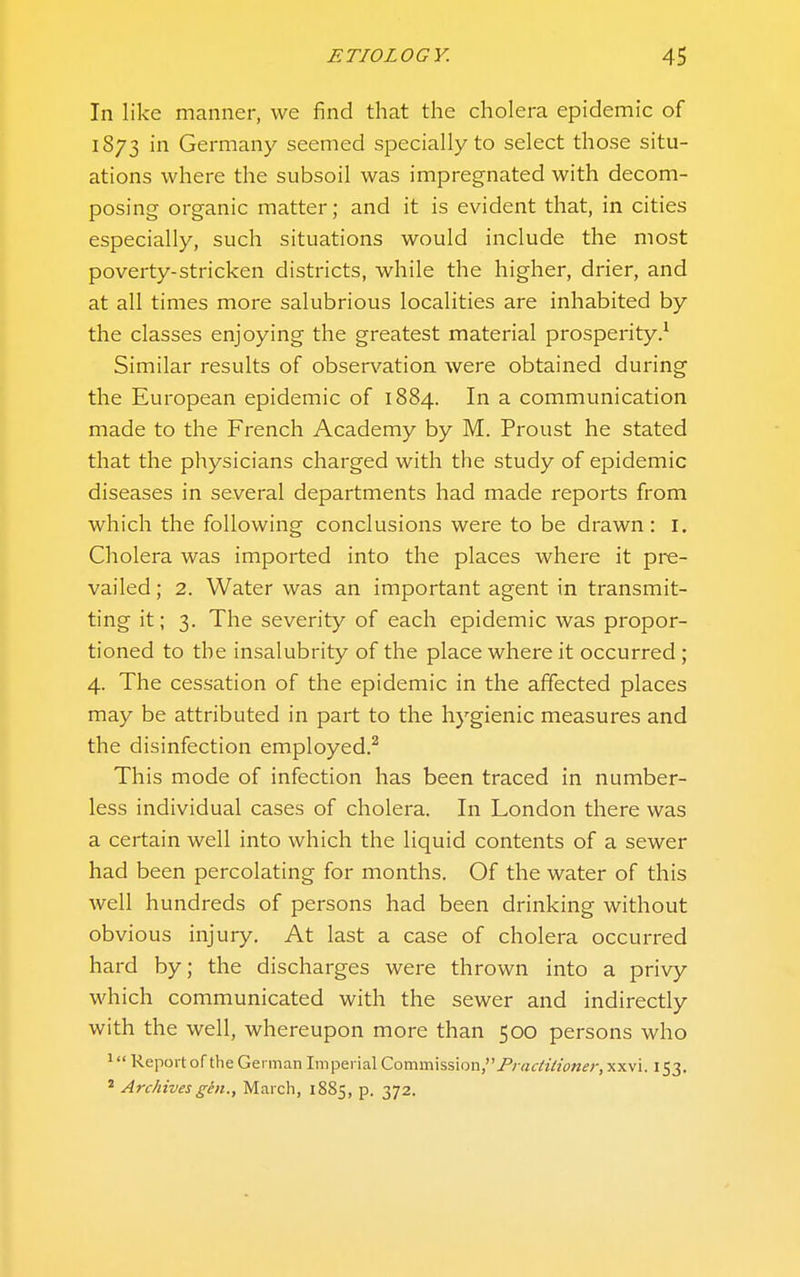 In like manner, we find that the cholera epidemic of 1873 in Germany seemed specially to select those situ- ations where the subsoil was impregnated with decom- posing organic matter; and it is evident that, in cities especially, such situations would include the most poverty-stricken districts, while the higher, drier, and at all times more salubrious localities are inhabited by the classes enjoying the greatest material prosperity.* Similar results of obser\'^ation were obtained during the European epidemic of 1884. In a communication made to the French Academy by M. Proust he stated that the physicians charged with the study of epidemic diseases in several departments had made reports from which the following conclusions were to be drawn: I. Cholera was imported into the places where it pre- vailed ; 2. Water was an important agent in transmit- ting it; 3. The severity of each epidemic was propor- tioned to the insalubrity of the place where it occurred; 4. The cessation of the epidemic in the affected places may be attributed in part to the hygienic measures and the disinfection employed.^ This mode of infection has been traced in number- less individual cases of cholera. In London there was a certain well into which the liquid contents of a sewer had been percolating for months. Of the water of this well hundreds of persons had been drinking without obvious injury. At last a case of cholera occurred hard by; the discharges were thrown into a privy which communicated with the sewer and indirectly with the well, whereupon more than 500 persons who 1 Report of the German Imperial Commission,^;virf«Vw««-, xxvi. 153. * Archives gen., March, 1885, p. 372.