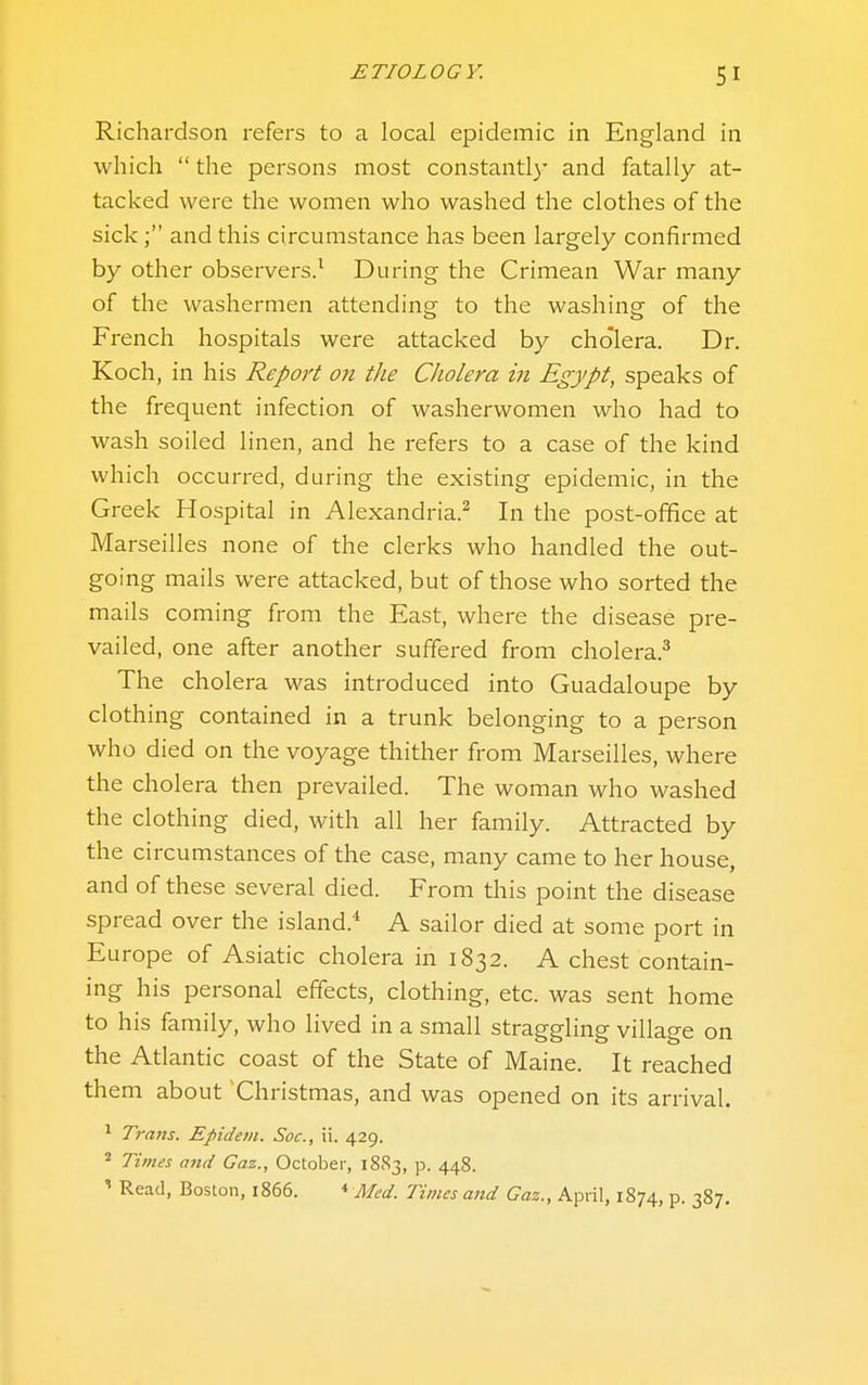 Richardson refers to a local epidemic in England in which  the persons most constantl}' and fatally at- tacked were the women who washed the clothes of the sick; and this circumstance has been largely confirmed by other observers.^ During the Crimean War many of the washermen attending to the washing of the French hospitals were attacked by cholera. Dr. Koch, in his Report 07i the Cholera in Egypt, speaks of the frequent infection of washerwomen who had to wash soiled linen, and he refers to a case of the kind which occurred, during the existing epidemic, in the Greek Hospital in Alexandria.^ In the post-office at Marseilles none of the clerks who handled the out- going mails were attacked, but of those who sorted the mails coming from the East, where the disease pre- vailed, one after another suffered from cholera.^ The cholera was introduced into Guadaloupe by clothing contained in a trunk belonging to a person who died on the voyage thither from Marseilles, where the cholera then prevailed. The woman who washed the clothing died, with all her family. Attracted by the circumstances of the case, many came to her house, and of these several died. From this point the disease spread over the island.* A sailor died at some port in Europe of Asiatic cholera in 1832. A chest contain- ing his personal effects, clothing, etc. was sent home to his family, who lived in a small straggling village on the Atlantic coast of the State of Maine. It reached them about Christmas, and was opened on its arrival. ^ Trans. Epidein. Soc, ii. 429. ^ Times and Gaz., October, 1883, p. 448. Read, Boston, 1866. « Med. Times and Gas., April, 1874, p. 387.