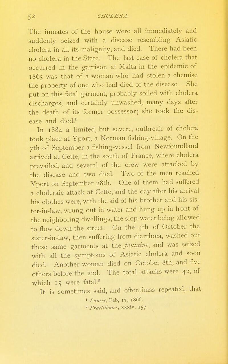 The inmates of the house were all immediately and suddenly seized with a disease resembling Asiatic cholera in all its malignity, and died. There had been no cholera in the State. The last case of cholera that occurred in the garrison at Malta in the epidemic of 1865 was that of a woman who had stolen a chemise the property of one who had died of the disease. She put on this fatal garment, probably soiled with cholera discharges, and certainly unwashed, many days after the death of its former possessor; she took the dis- ease and died.^ In 1884 a limited, but severe, outbreak of cholera took place at Yport, a Norman fishing-village. On the 7th of September a fishing-vessel from Newfoundland arrive'd at Cette, in the south of France, where cholera prevailed, and several of the crew were attacked by the disease and two died. Two of the men reached Yport on September 28th. One of them had suffered a choleraic attack at Cette, and the day after his arrival his clothes were, with the aid of his brother and his sis- ter-in-law, wrung out in water and hung up in front of the neighboring dwellings, the slop-water being allowed to flow down the street. On the 4th of October the sister-in-law, then suffering from diarrhoea, washed out these same garments at the fontaine, and was seized with all the symptoms of Asiatic cholera and soon died. Another woman died on October 8th, and five others before the 22d. The total attacks were 42, of which 15 were fatal.^ It is sometimes said, and oftentimss repeated, that 1 Lancet, Feb, 17, 1866.