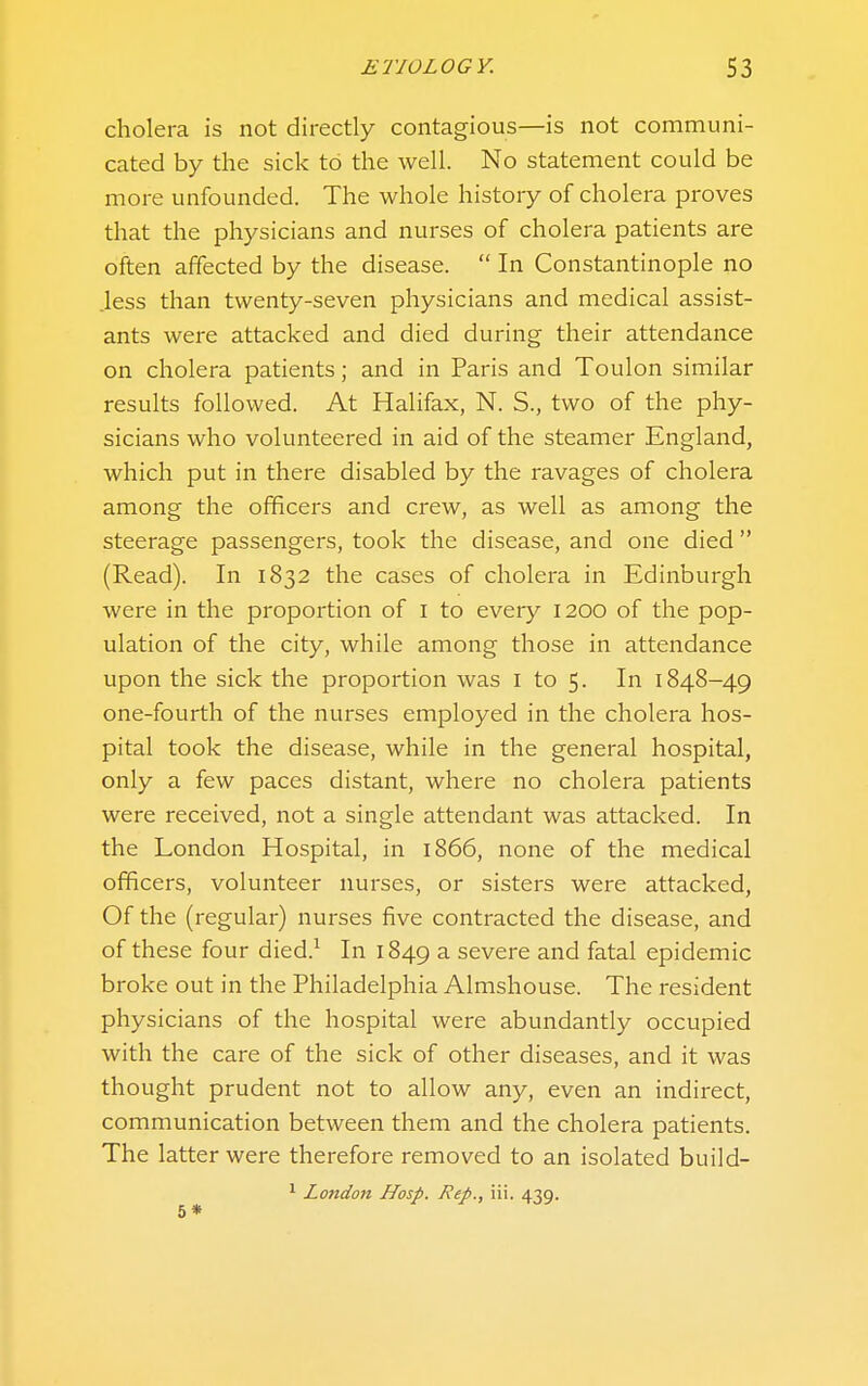 ETIOLOGY. S3 cholera is not directly contagious—is not communi- cated by the sick to the well. No statement could be more unfounded. The whole history of cholera proves that the physicians and nurses of cholera patients are often affected by the disease.  In Constantinople no less than twenty-seven physicians and medical assist- ants were attacked and died during their attendance on cholera patients; and in Paris and Toulon similar results followed. At Halifax, N. S., two of the phy- sicians who volunteered in aid of the steamer England, which put in there disabled by the ravages of cholera among the officers and crew, as well as among the steerage passengers, took the disease, and one died (Read). In 1832 the cases of cholera in Edinburgh were in the proportion of i to every 1200 of the pop- ulation of the city, while among those in attendance upon the sick the proportion was i to 5. In 1848-49 one-fourth of the nurses employed in the cholera hos- pital took the disease, while in the general hospital, only a few paces distant, where no cholera patients were received, not a single attendant was attacked. In the London Hospital, in 1866, none of the medical officers, volunteer nurses, or sisters were attacked, Of the (regular) nurses five contracted the disease, and of these four died.^ In 1849 a severe and fatal epidemic broke out in the Philadelphia Almshouse. The resident physicians of the hospital were abundantly occupied with the care of the sick of other diseases, and it was thought prudent not to allow any, even an indirect, communication between them and the cholera patients. The latter were therefore removed to an isolated build- ^ London Hasp. Rep., iii. 439. 5*