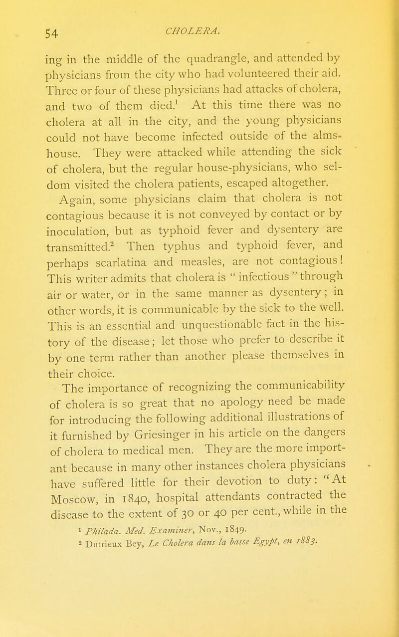 ing in the middle of the quadrangle, and attended by physicians from the city who had volunteered their aid. Three or four of these physicians had attacks of cholera, and two of them died.^ At this time there was no cholera at all in the city, and the young physicians could not have become infected outside of the alms- house. They were attacked while attending the sick of cholera, but the regular house-physicians, who sel- dom visited the cholera patients, escaped altogether. Again, some physicians claim that cholera is not contagious because it is not conveyed by contact or by inoculation, but as typhoid fever and dysentery are transmitted.^ Then typhus and typhoid fever, and perhaps scarlatina and measles, are not contagious! This writer admits that cholera is  infectious  through air or water, or in the same manner as dysentery; in other words, it is communicable by the sick to the well. This is an essential and unquestionable fact in the his- tory of the disease; let those who prefer to describe it by one term rather than another please themselves in their choice. The importance of recognizing the communicability of cholera is so great that no apology need be made for introducing the following additional illustrations of it furnished by Griesinger in his article on the dangers of cholera to medical men. They are the more import- ant because in many other instances cholera physicians have suffered little for their devotion to duty: At Moscow, in 1840, hospital attendants contracted the disease to the extent of 30 or 40 per cent., while in the 1 Philada. Med. Exatniner, Nov., 1849. 2 Dutiieux Bey, Le Cholera dans la basse Egypt, en 1883.