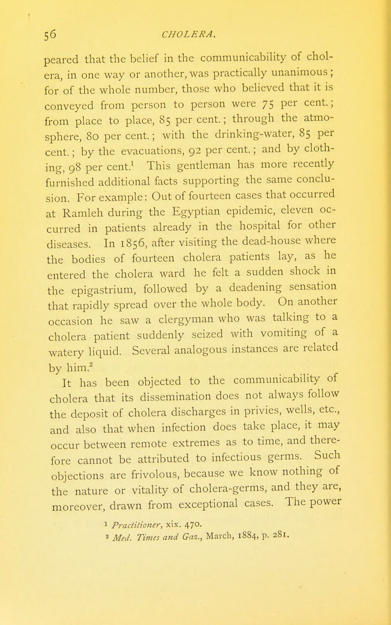 peared that the belief in the communicabiUty of chol- era, in one way or another, was practically unanimous; for of the whole number, those who believed that it is conveyed from person to person were 75 per cent; from place to place, 85 per cent; through the atmo- sphere, 80 per cent; with the drinking-water, 85 per cent.; by the evacuations, 92 per cent.; and by cloth- ing, 98 per cent.^ This gentleman has more recently furnished additional facts supporting the same conclu- sion. For example: Out of fourteen cases that occurred at Ramleh during the Egyptian epidemic, eleven oc- curred in patients already in the hospital for other diseases. In 1856, after visiting the dead-house where the bodies of fourteen cholera patients lay, as he entered the cholera ward he felt a sudden shock in the epigastrium, followed by a deadening sensation that rapidly spread over the whole body. On another occasion he saw a clergyman who was talking to a cholera patient suddenly seized with vomiting of a watery liquid. Several analogous instances are related by him.^ It has been objected to the communicabiUty of cholera that its dissemination does not always follow the deposit of cholera discharges in privies, wells, etc., and also that when infection does take place, it may occur between remote extremes as to time, and there- fore cannot be attributed to infectious germs. Such objections are frivolous, because we know nothing of the nature or vitality of cholera-germs, and they are, moreover, drawn from exceptional cases. The power 1 Practitioner, xix. 470. 2 Med. Times and Gaz., March, 1884, p. 281.